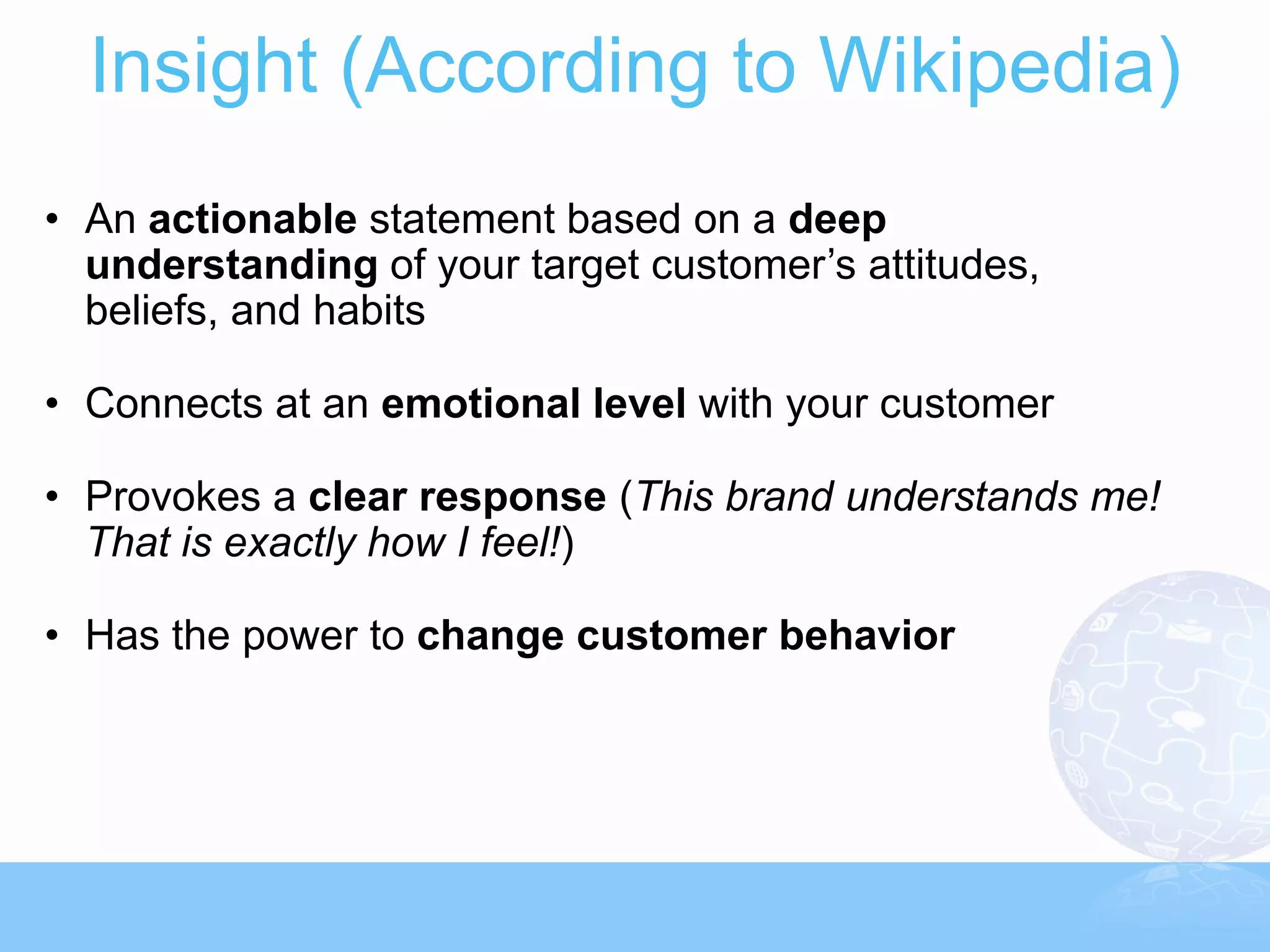 Insight (According to Wikipedia)
• An actionable statement based on a deep
  understanding of your target customer’s attitudes,
  beliefs, and habits

• Connects at an emotional level with your customer

• Provokes a clear response (This brand understands me!
  That is exactly how I feel!)

• Has the power to change customer behavior
 