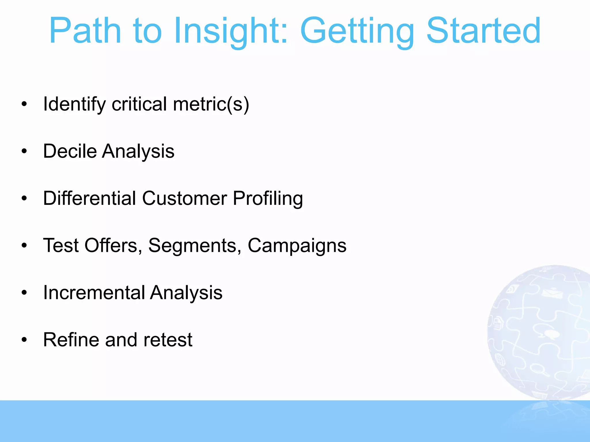 Path to Insight: Getting Started
• Identify critical metric(s)

• Decile Analysis

• Differential Customer Profiling

• Test Offers, Segments, Campaigns

• Incremental Analysis

• Refine and retest
 