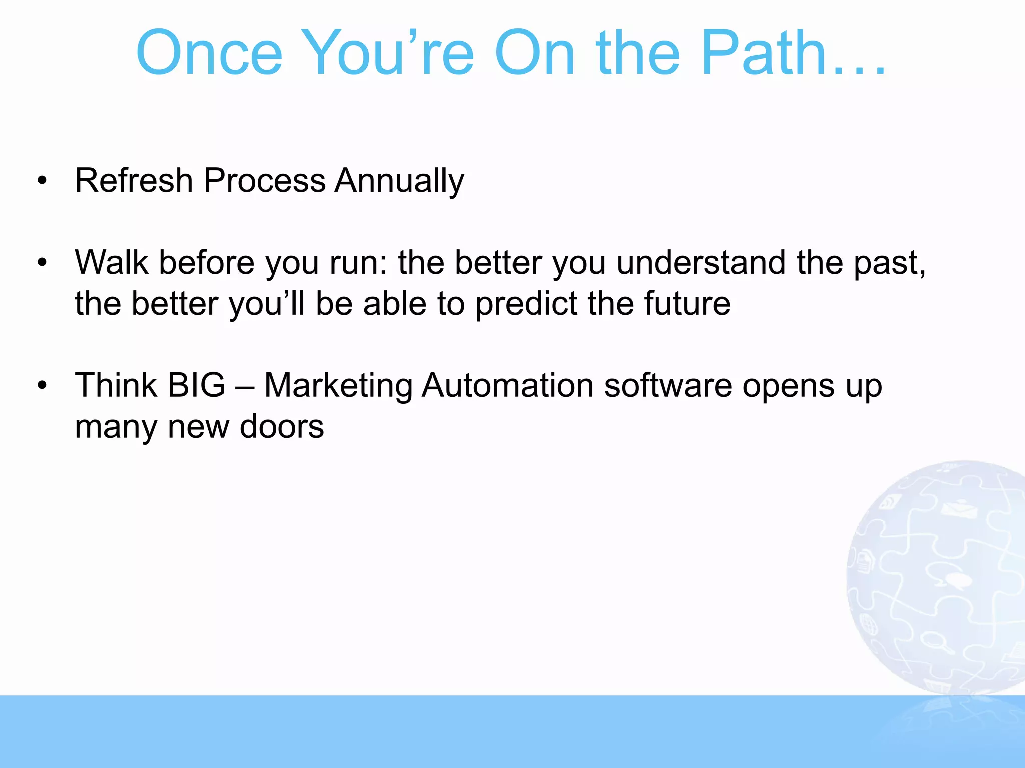 Once You’re On the Path…
• Refresh Process Annually

• Walk before you run: the better you understand the past,
  the better you’ll be able to predict the future

• Think BIG – Marketing Automation software opens up
  many new doors
 