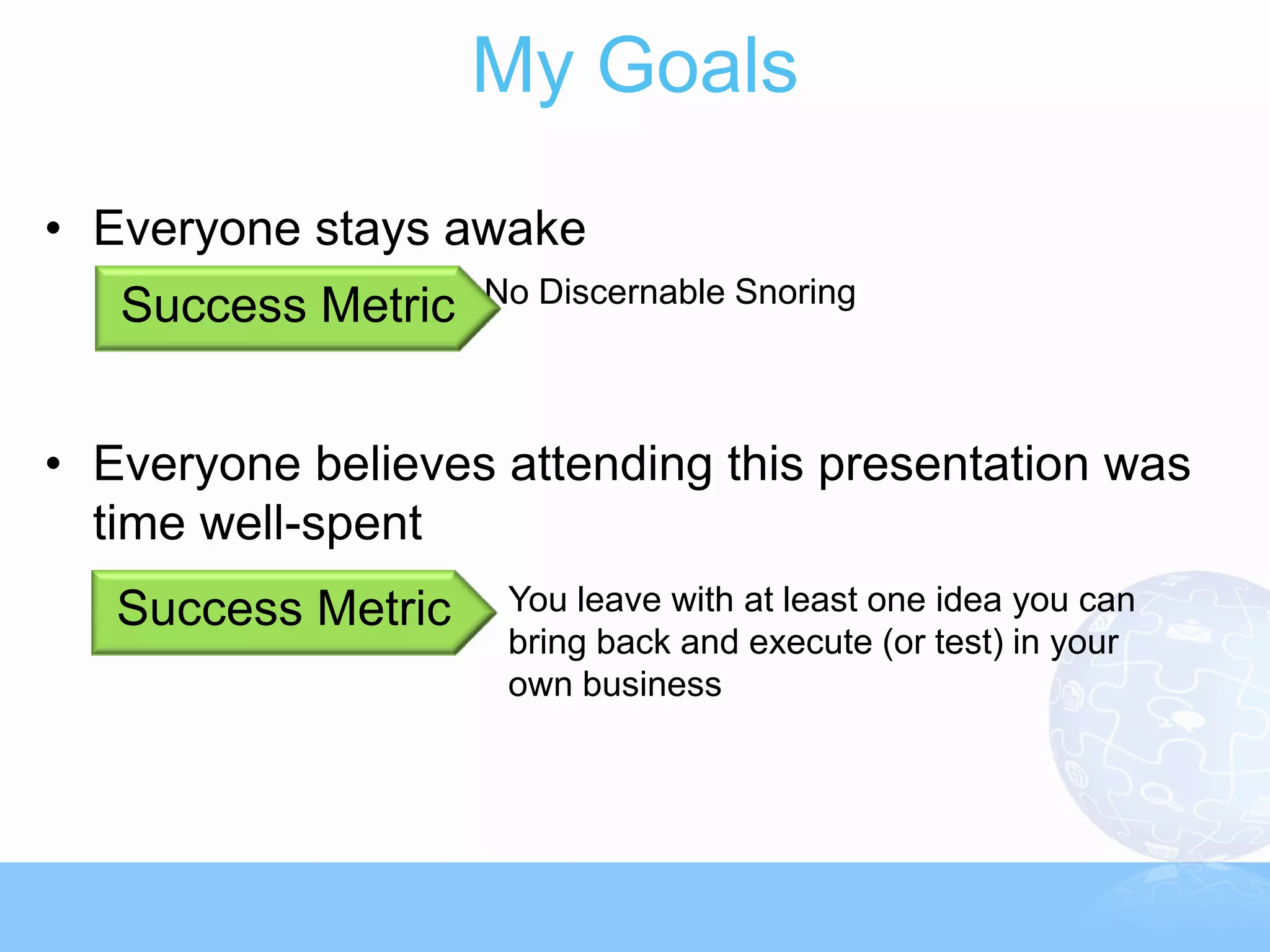 My Goals
• Everyone stays awake
                    No Discernable Snoring
   Success Metric


• Everyone believes attending this presentation was
  time well-spent
   Success Metric    You leave with at least one idea you can
                     bring back and execute (or test) in your
                     own business
 