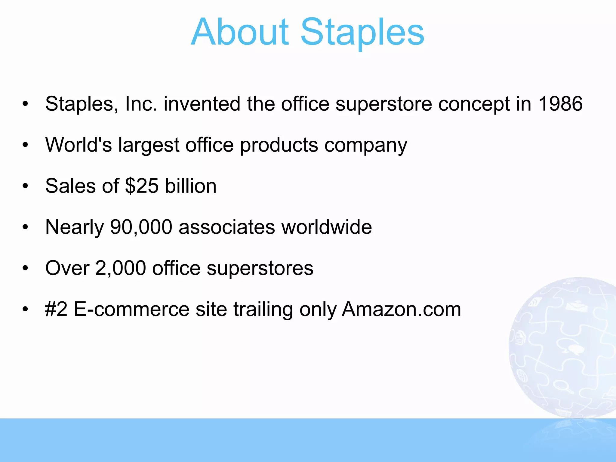 About Staples
• Staples, Inc. invented the office superstore concept in 1986

• World's largest office products company

• Sales of $25 billion

• Nearly 90,000 associates worldwide

• Over 2,000 office superstores
• #2 E-commerce site trailing only Amazon.com
 