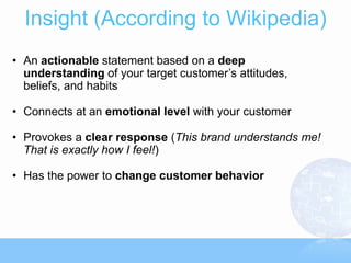 Insight (According to Wikipedia)
• An actionable statement based on a deep
  understanding of your target customer’s attitudes,
  beliefs, and habits

• Connects at an emotional level with your customer

• Provokes a clear response (This brand understands me!
  That is exactly how I feel!)

• Has the power to change customer behavior
 