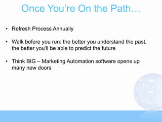 Once You’re On the Path…
• Refresh Process Annually

• Walk before you run: the better you understand the past,
  the better you’ll be able to predict the future

• Think BIG – Marketing Automation software opens up
  many new doors
 