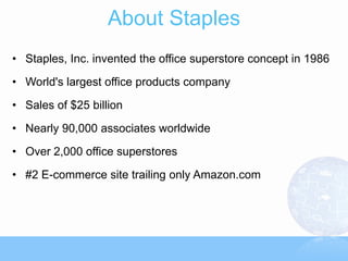About Staples
• Staples, Inc. invented the office superstore concept in 1986

• World's largest office products company

• Sales of $25 billion

• Nearly 90,000 associates worldwide

• Over 2,000 office superstores
• #2 E-commerce site trailing only Amazon.com
 