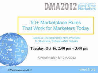 50+ Marketplace Rules
              That Work for Marketers Today
                           Learn to Understand the New Priorities
                             for Boomers, Retirees AND Seniors

                      Tuesday, Oct 16, 2:00 pm – 3:00 pm

                              A Presentation for DMA2012


© Medina Associates 2012
 