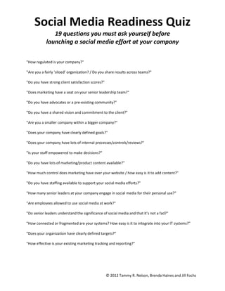 Social Media Readiness Quiz
               19 questions you must ask yourself before
            launching a social media effort at your company

"How regulated is your company?"

"Are you a fairly ‘siloed’ organization? / Do you share results across teams?"

"Do you have strong client satisfaction scores?"

"Does marketing have a seat on your senior leadership team?"

"Do you have advocates or a pre-existing community?"

"Do you have a shared vision and commitment to the client?"

"Are you a smaller company within a bigger company?"

"Does your company have clearly defined goals?"

"Does your company have lots of internal processes/controls/reviews?"

"Is your staff empowered to make decisions?"

"Do you have lots of marketing/product content available?"

"How much control does marketing have over your website / how easy is it to add content?"

"Do you have staffing available to support your social media efforts?"

"How many senior leaders at your company engage in social media for their personal use?"

"Are employees allowed to use social media at work?"

"Do senior leaders understand the significance of social media and that it’s not a fad?"

"How connected or fragmented are your systems? How easy is it to integrate into your IT systems?"

"Does your organization have clearly defined targets?"

"How effective is your existing marketing tracking and reporting?"




                                                   © 2012 Tammy R. Nelson, Brenda Haines and Jill Fochs
 