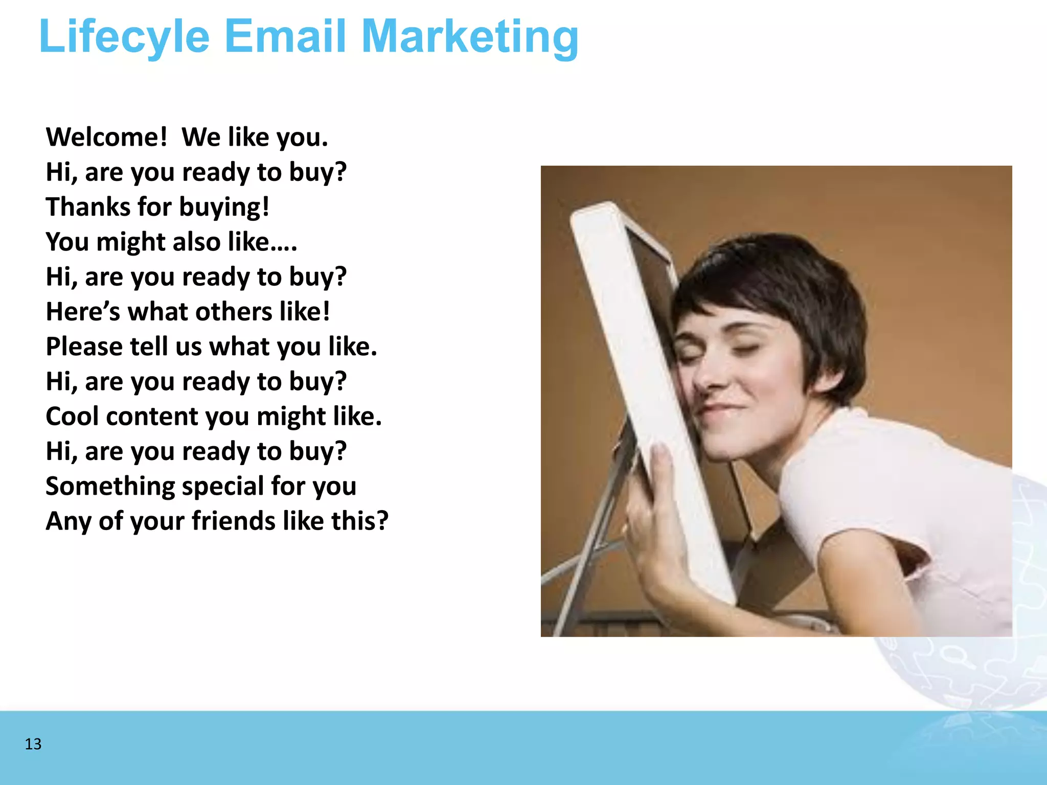 Lifecyle Email Marketing

     Welcome! We like you.
     Hi, are you ready to buy?
     Thanks for buying!
     You might also like….
     Hi, are you ready to buy?
     Here’s what others like!
     Please tell us what you like.
     Hi, are you ready to buy?
     Cool content you might like.
     Hi, are you ready to buy?
     Something special for you
     Any of your friends like this?




13
 