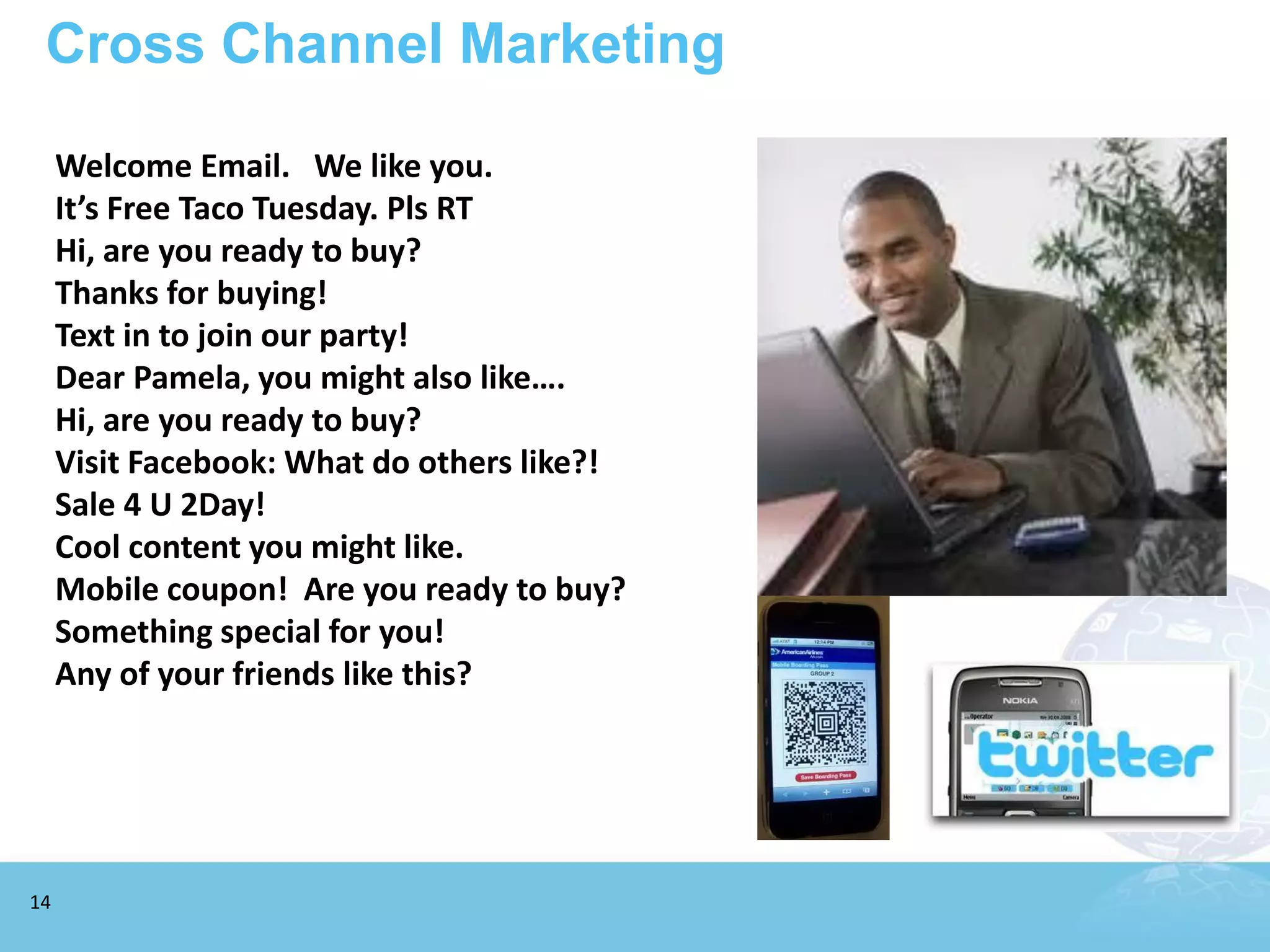 Cross Channel Marketing

     Welcome Email. We like you.
     It’s Free Taco Tuesday. Pls RT
     Hi, are you ready to buy?
     Thanks for buying!
     Text in to join our party!
     Dear Pamela, you might also like….
     Hi, are you ready to buy?
     Visit Facebook: What do others like?!
     Sale 4 U 2Day!
     Cool content you might like.
     Mobile coupon! Are you ready to buy?
     Something special for you!
     Any of your friends like this?




14
 