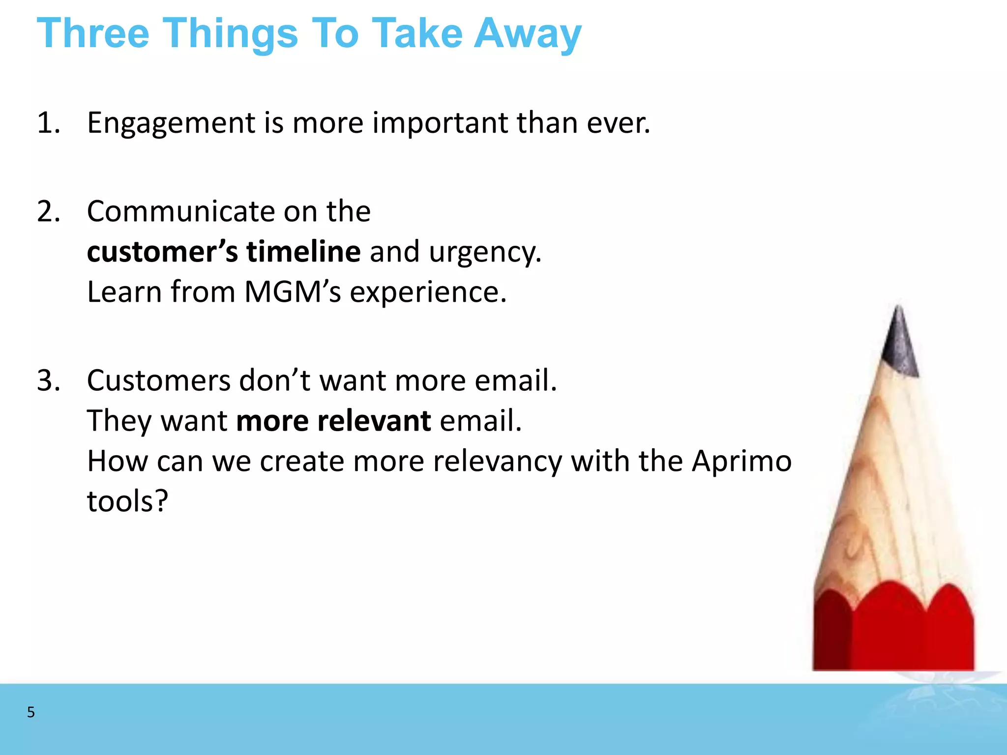 Three Things To Take Away

    1. Engagement is more important than ever.

    2. Communicate on the
       customer’s timeline and urgency.
       Learn from MGM’s experience.

    3. Customers don’t want more email.
       They want more relevant email.
       How can we create more relevancy with the Aprimo
       tools?




5
 
