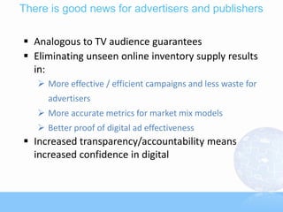 There is good news for advertisers and publishers

 Analogous to TV audience guarantees
 Eliminating unseen online inventory supply results
  in:
    More effective / efficient campaigns and less waste for
     advertisers
    More accurate metrics for market mix models
    Better proof of digital ad effectiveness
 Increased transparency/accountability means
  increased confidence in digital
 