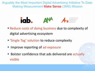 Arguably the Most Important Digital Advertising Initiative To Date:
      Making Measurement Make Sense (3MS) Mission




    Reduce costs of doing business due to complexity of
     digital advertising ecosystem
    ‘Single Tag’ solution to reduce complexity
    Improve reporting of ad exposure
    Bolster confidence that ads delivered are actually
    visible
 