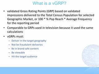 What is a vGRP?
• validated Gross Rating Points (GRP) based on validated
  impressions delivered to the Total Census Population for selected
  Geographic Market, or 100 * % Pop Reach * Average Frequency
  for the reporting period
• Comparable to GRPs used in television because it used the same
  calculations
• vGRPs must:
   –   Deliver in the target geography
   –   Not be fraudulent deliveries
   –   Be in brand safe content
   –   Be viewable
   –   Hit the target audience
 