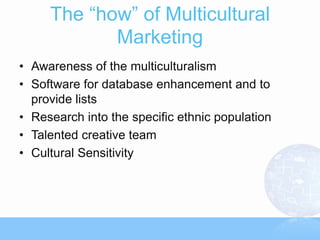 The “how” of Multicultural
            Marketing
• Awareness of the multiculturalism
• Software for database enhancement and to
  provide lists
• Research into the specific ethnic population
• Talented creative team
• Cultural Sensitivity
 