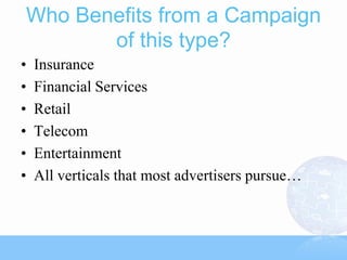 Who Benefits from a Campaign
       of this type?
•   Insurance
•   Financial Services
•   Retail
•   Telecom
•   Entertainment
•   All verticals that most advertisers pursue…
 