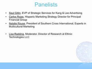 Panelists
• Saul Gitlin, EVP of Strategic Services for Kang & Lee Advertising
• Carlos Rojas, Hispanic Marketing Strategy Director for Principal
  Financial Group
• Natalie Rouse, President of Southern Cross International, Experts in
  Multicultural Marketing

• Lisa Radding, Moderator, Director of Research at Ethnic
  Technologies LLC
 