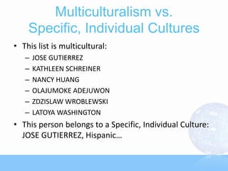 Multiculturalism vs.
    Specific, Individual Cultures
• This list is multicultural:
   –   JOSE GUTIERREZ
   –   KATHLEEN SCHREINER
   –   NANCY HUANG
   –   OLAJUMOKE ADEJUWON
   –   ZDZISLAW WROBLEWSKI
   –   LATOYA WASHINGTON
• This person belongs to a Specific, Individual Culture:
  JOSE GUTIERREZ, Hispanic…
 