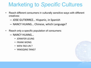 Marketing to Specific Cultures
• Reach different consumers in culturally sensitive ways with different
  creatives:
    – JOSE GUTIERREZ… Hispanic, in Spanish
    – NANCY HUANG… Chinese, which Language?

• Reach only a specific population of consumers:
    – NANCY HUANG…
        •   JENNIFER LEUNG
        •   FRANK WONG
        •   WEN-TAO LIN ?
        •   YANGQING TANG?
 