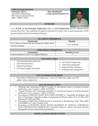 Permanent Address Mob: 09546823696
Agam Kuan Ganga Bridge E-mail: aksaks29@gmail.com
link road near kasera iron Patna
Bihar – 800007, INDIA.
SUMMARY
I am M.Tech. in Environmental Engineering (Dept. of Civil Engineering) and B.E (Biotechnology)
division-First Class. I have published two papers in International Journal. I have a good acquaintance in both
practical and theoretical Environmental techniques.
TEACHING EXPERIENCE
Organization Duration
K.K College of Engineering and Management (Bihar Sharif)
currently working.
1 Year 10 Month
INDUSTRIAL EXPERIENCE
Organization Duration (month)
Astamed Healthcare (I) Pvt. Ltd. Palghar (Mumbai), 3
TEACHING AREA
1. Environmental engineering I & II
2. Environmental Science
3. Engineering Geology
4. Environment Impact Assessment
5. Air Pollution Engineering
6. Solid waste management
7. Industrial Waste Treatment
8. Land and water management
LIST OF BOOKS PUBLISHED
1. Main Author of Water Resource Engineering-1, Priya tech Publication, Jaipur, year 2014
(ISBN : 978-81-924029-2-5)
LIST OF PUBLICATION
1. “Drinking water monitoring of SBCET Campus” in International Journal of Scientific Research
and Reviews, issue 4 volume 2. (ISSN: 2279-0543)
2. “Vertical Subsurace flow Constructed Vermifilter” in International Journal of Scientific Research
and Reviews, issue 4 volume 2. (ISSN: 2279-0543)
3. Proceedings on GROUND WATER POLLUTION CONTROL in “Sustainable Development and
Role of Technologies” Rajasthan College of Engineering for Women, Jaipur 18th
& 19th
May 2012
(Sponsored by DST and CSIR).
4. Proceedings on BIOFUELS FROM ALGAE in Innovations in Biotechnology 2010” SBTI (SRM
UNIVERSITY) (7th
and 8th
October 2010).
5. Proceedings on MUNICIPAL WASTE WATER TREATMENT BY VERTICAL SUBSURFACE
FLOW CONSTRUCTED VERMIFILTER in National Conference ”Aquatic Ecosystem and their
Management: Recent trends and future prospective
PAPER / POSTER PRESENTATION
AMIT KUMAR PRASAD
 