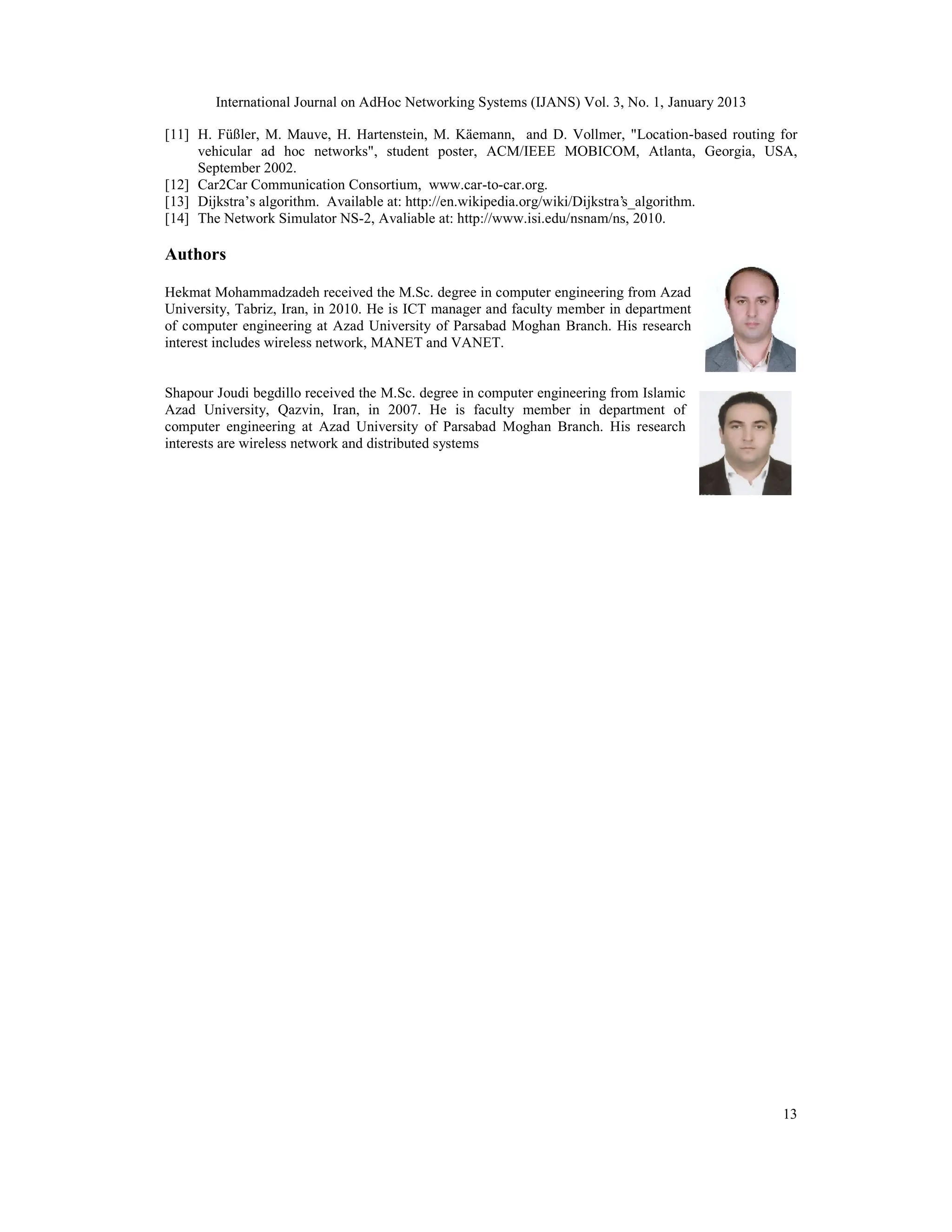 International Journal on AdHoc Networking Systems (IJANS) Vol. 3, No. 1, January 2013
13
[11] H. Füßler, M. Mauve, H. Hartenstein, M. Käemann, and D. Vollmer, "Location-based routing for
vehicular ad hoc networks", student poster, ACM/IEEE MOBICOM, Atlanta, Georgia, USA,
September 2002.
[12] Car2Car Communication Consortium, www.car-to-car.org.
[13] Dijkstra’s algorithm. Available at: http://en.wikipedia.org/wiki/Dijkstra's_algorithm.
[14] The Network Simulator NS-2, Avaliable at: http://www.isi.edu/nsnam/ns, 2010.
Authors
Hekmat Mohammadzadeh received the M.Sc. degree in computer engineering from Azad
University, Tabriz, Iran, in 2010. He is ICT manager and faculty member in department
of computer engineering at Azad University of Parsabad Moghan Branch. His research
interest includes wireless network, MANET and VANET.
Shapour Joudi begdillo received the M.Sc. degree in computer engineering from Islamic
Azad University, Qazvin, Iran, in 2007. He is faculty member in department of
computer engineering at Azad University of Parsabad Moghan Branch. His research
interests are wireless network and distributed systems
 