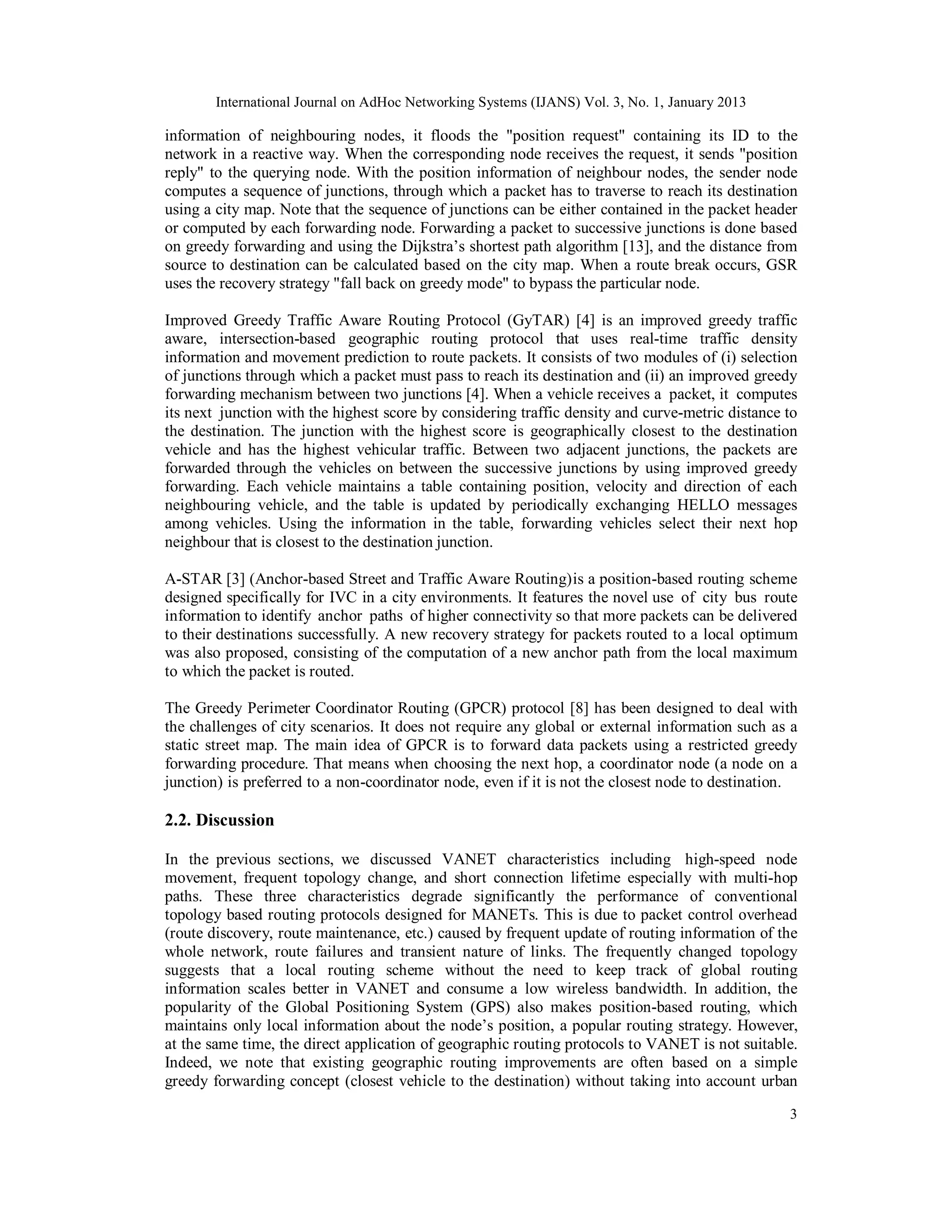 International Journal on AdHoc Networking Systems (IJANS) Vol. 3, No. 1, January 2013
3
information of neighbouring nodes, it floods the "position request" containing its ID to the
network in a reactive way. When the corresponding node receives the request, it sends "position
reply" to the querying node. With the position information of neighbour nodes, the sender node
computes a sequence of junctions, through which a packet has to traverse to reach its destination
using a city map. Note that the sequence of junctions can be either contained in the packet header
or computed by each forwarding node. Forwarding a packet to successive junctions is done based
on greedy forwarding and using the Dijkstra’s shortest path algorithm [13], and the distance from
source to destination can be calculated based on the city map. When a route break occurs, GSR
uses the recovery strategy "fall back on greedy mode" to bypass the particular node.
Improved Greedy Traffic Aware Routing Protocol (GyTAR) [4] is an improved greedy traffic
aware, intersection-based geographic routing protocol that uses real-time traffic density
information and movement prediction to route packets. It consists of two modules of (i) selection
of junctions through which a packet must pass to reach its destination and (ii) an improved greedy
forwarding mechanism between two junctions [4]. When a vehicle receives a packet, it computes
its next junction with the highest score by considering traffic density and curve-metric distance to
the destination. The junction with the highest score is geographically closest to the destination
vehicle and has the highest vehicular traffic. Between two adjacent junctions, the packets are
forwarded through the vehicles on between the successive junctions by using improved greedy
forwarding. Each vehicle maintains a table containing position, velocity and direction of each
neighbouring vehicle, and the table is updated by periodically exchanging HELLO messages
among vehicles. Using the information in the table, forwarding vehicles select their next hop
neighbour that is closest to the destination junction.
A-STAR [3] (Anchor-based Street and Traffic Aware Routing)is a position-based routing scheme
designed specifically for IVC in a city environments. It features the novel use of city bus route
information to identify anchor paths of higher connectivity so that more packets can be delivered
to their destinations successfully. A new recovery strategy for packets routed to a local optimum
was also proposed, consisting of the computation of a new anchor path from the local maximum
to which the packet is routed.
The Greedy Perimeter Coordinator Routing (GPCR) protocol [8] has been designed to deal with
the challenges of city scenarios. It does not require any global or external information such as a
static street map. The main idea of GPCR is to forward data packets using a restricted greedy
forwarding procedure. That means when choosing the next hop, a coordinator node (a node on a
junction) is preferred to a non-coordinator node, even if it is not the closest node to destination.
2.2. Discussion
In the previous sections, we discussed VANET characteristics including high-speed node
movement, frequent topology change, and short connection lifetime especially with multi-hop
paths. These three characteristics degrade significantly the performance of conventional
topology based routing protocols designed for MANETs. This is due to packet control overhead
(route discovery, route maintenance, etc.) caused by frequent update of routing information of the
whole network, route failures and transient nature of links. The frequently changed topology
suggests that a local routing scheme without the need to keep track of global routing
information scales better in VANET and consume a low wireless bandwidth. In addition, the
popularity of the Global Positioning System (GPS) also makes position-based routing, which
maintains only local information about the node’s position, a popular routing strategy. However,
at the same time, the direct application of geographic routing protocols to VANET is not suitable.
Indeed, we note that existing geographic routing improvements are often based on a simple
greedy forwarding concept (closest vehicle to the destination) without taking into account urban
 