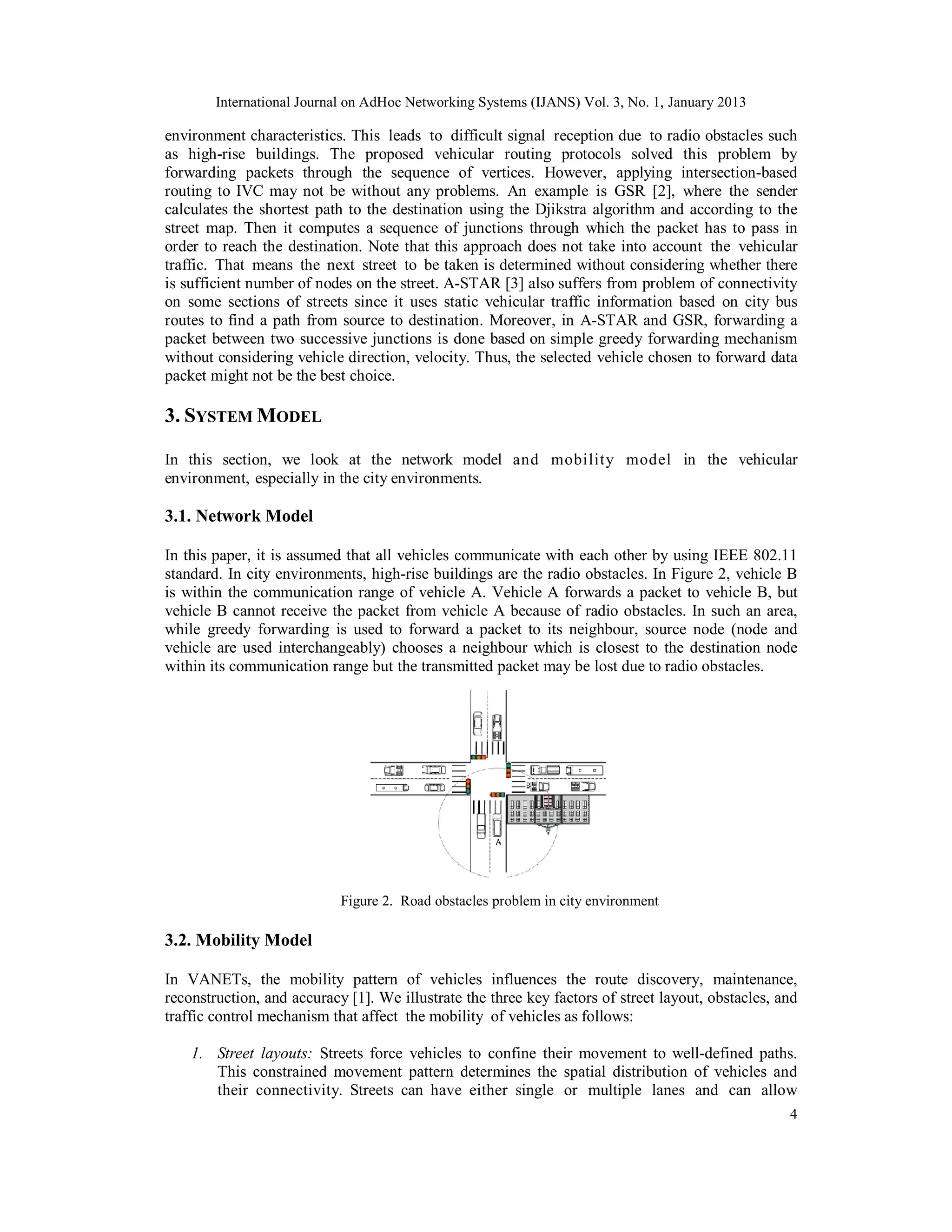 International Journal on AdHoc Networking Systems (IJANS) Vol. 3, No. 1, January 2013
4
environment characteristics. This leads to difficult signal reception due to radio obstacles such
as high-rise buildings. The proposed vehicular routing protocols solved this problem by
forwarding packets through the sequence of vertices. However, applying intersection-based
routing to IVC may not be without any problems. An example is GSR [2], where the sender
calculates the shortest path to the destination using the Djikstra algorithm and according to the
street map. Then it computes a sequence of junctions through which the packet has to pass in
order to reach the destination. Note that this approach does not take into account the vehicular
traffic. That means the next street to be taken is determined without considering whether there
is sufficient number of nodes on the street. A-STAR [3] also suffers from problem of connectivity
on some sections of streets since it uses static vehicular traffic information based on city bus
routes to find a path from source to destination. Moreover, in A-STAR and GSR, forwarding a
packet between two successive junctions is done based on simple greedy forwarding mechanism
without considering vehicle direction, velocity. Thus, the selected vehicle chosen to forward data
packet might not be the best choice.
3. SYSTEM MODEL
In this section, we look at the network model and mobility model in the vehicular
environment, especially in the city environments.
3.1. Network Model
In this paper, it is assumed that all vehicles communicate with each other by using IEEE 802.11
standard. In city environments, high-rise buildings are the radio obstacles. In Figure 2, vehicle B
is within the communication range of vehicle A. Vehicle A forwards a packet to vehicle B, but
vehicle B cannot receive the packet from vehicle A because of radio obstacles. In such an area,
while greedy forwarding is used to forward a packet to its neighbour, source node (node and
vehicle are used interchangeably) chooses a neighbour which is closest to the destination node
within its communication range but the transmitted packet may be lost due to radio obstacles.
Figure 2. Road obstacles problem in city environment
3.2. Mobility Model
In VANETs, the mobility pattern of vehicles influences the route discovery, maintenance,
reconstruction, and accuracy [1]. We illustrate the three key factors of street layout, obstacles, and
traffic control mechanism that affect the mobility of vehicles as follows:
1. Street layouts: Streets force vehicles to confine their movement to well-defined paths.
This constrained movement pattern determines the spatial distribution of vehicles and
their connectivity. Streets can have either single or multiple lanes and can allow
 