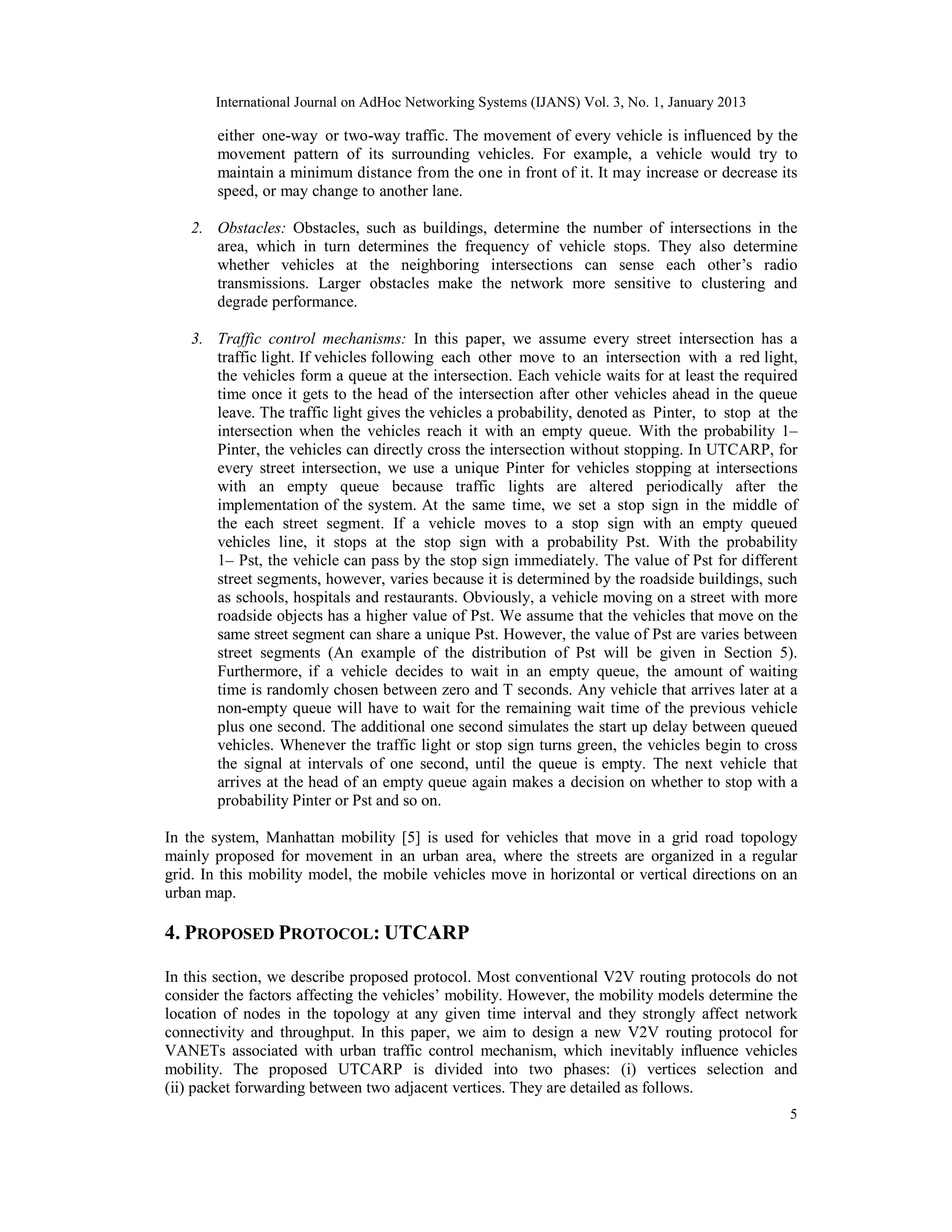 International Journal on AdHoc Networking Systems (IJANS) Vol. 3, No. 1, January 2013
5
either one-way or two-way traffic. The movement of every vehicle is influenced by the
movement pattern of its surrounding vehicles. For example, a vehicle would try to
maintain a minimum distance from the one in front of it. It may increase or decrease its
speed, or may change to another lane.
2. Obstacles: Obstacles, such as buildings, determine the number of intersections in the
area, which in turn determines the frequency of vehicle stops. They also determine
whether vehicles at the neighboring intersections can sense each other’s radio
transmissions. Larger obstacles make the network more sensitive to clustering and
degrade performance.
3. Traffic control mechanisms: In this paper, we assume every street intersection has a
traffic light. If vehicles following each other move to an intersection with a red light,
the vehicles form a queue at the intersection. Each vehicle waits for at least the required
time once it gets to the head of the intersection after other vehicles ahead in the queue
leave. The traffic light gives the vehicles a probability, denoted as Pinter, to stop at the
intersection when the vehicles reach it with an empty queue. With the probability 1–
Pinter, the vehicles can directly cross the intersection without stopping. In UTCARP, for
every street intersection, we use a unique Pinter for vehicles stopping at intersections
with an empty queue because traffic lights are altered periodically after the
implementation of the system. At the same time, we set a stop sign in the middle of
the each street segment. If a vehicle moves to a stop sign with an empty queued
vehicles line, it stops at the stop sign with a probability Pst. With the probability
1– Pst, the vehicle can pass by the stop sign immediately. The value of Pst for different
street segments, however, varies because it is determined by the roadside buildings, such
as schools, hospitals and restaurants. Obviously, a vehicle moving on a street with more
roadside objects has a higher value of Pst. We assume that the vehicles that move on the
same street segment can share a unique Pst. However, the value of Pst are varies between
street segments (An example of the distribution of Pst will be given in Section 5).
Furthermore, if a vehicle decides to wait in an empty queue, the amount of waiting
time is randomly chosen between zero and T seconds. Any vehicle that arrives later at a
non-empty queue will have to wait for the remaining wait time of the previous vehicle
plus one second. The additional one second simulates the start up delay between queued
vehicles. Whenever the traffic light or stop sign turns green, the vehicles begin to cross
the signal at intervals of one second, until the queue is empty. The next vehicle that
arrives at the head of an empty queue again makes a decision on whether to stop with a
probability Pinter or Pst and so on.
In the system, Manhattan mobility [5] is used for vehicles that move in a grid road topology
mainly proposed for movement in an urban area, where the streets are organized in a regular
grid. In this mobility model, the mobile vehicles move in horizontal or vertical directions on an
urban map.
4. PROPOSED PROTOCOL: UTCARP
In this section, we describe proposed protocol. Most conventional V2V routing protocols do not
consider the factors affecting the vehicles’ mobility. However, the mobility models determine the
location of nodes in the topology at any given time interval and they strongly affect network
connectivity and throughput. In this paper, we aim to design a new V2V routing protocol for
VANETs associated with urban traffic control mechanism, which inevitably influence vehicles
mobility. The proposed UTCARP is divided into two phases: (i) vertices selection and
(ii) packet forwarding between two adjacent vertices. They are detailed as follows.
 