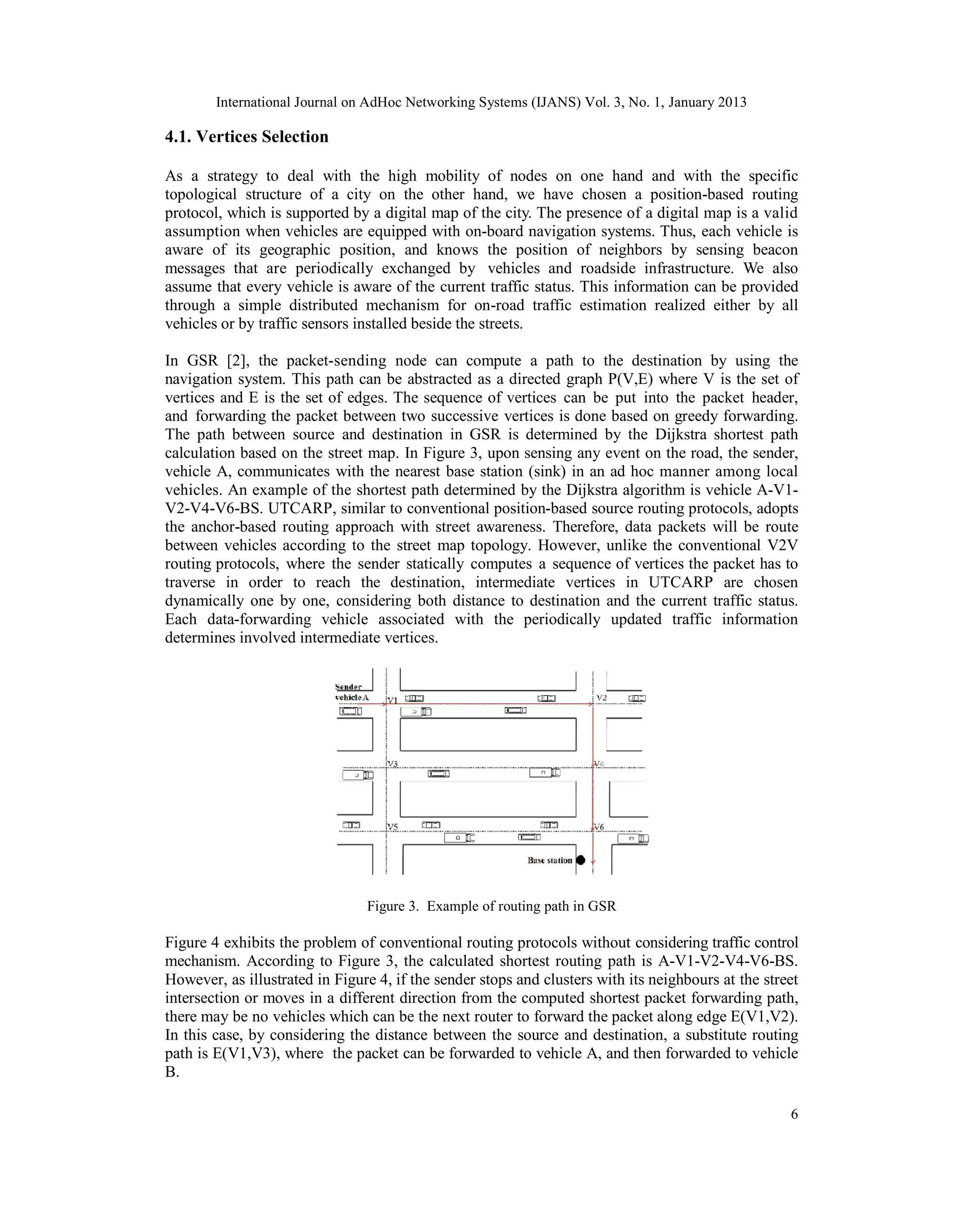 International Journal on AdHoc Networking Systems (IJANS) Vol. 3, No. 1, January 2013
6
4.1. Vertices Selection
As a strategy to deal with the high mobility of nodes on one hand and with the specific
topological structure of a city on the other hand, we have chosen a position-based routing
protocol, which is supported by a digital map of the city. The presence of a digital map is a valid
assumption when vehicles are equipped with on-board navigation systems. Thus, each vehicle is
aware of its geographic position, and knows the position of neighbors by sensing beacon
messages that are periodically exchanged by vehicles and roadside infrastructure. We also
assume that every vehicle is aware of the current traffic status. This information can be provided
through a simple distributed mechanism for on-road traffic estimation realized either by all
vehicles or by traffic sensors installed beside the streets.
In GSR [2], the packet-sending node can compute a path to the destination by using the
navigation system. This path can be abstracted as a directed graph P(V,E) where V is the set of
vertices and E is the set of edges. The sequence of vertices can be put into the packet header,
and forwarding the packet between two successive vertices is done based on greedy forwarding.
The path between source and destination in GSR is determined by the Dijkstra shortest path
calculation based on the street map. In Figure 3, upon sensing any event on the road, the sender,
vehicle A, communicates with the nearest base station (sink) in an ad hoc manner among local
vehicles. An example of the shortest path determined by the Dijkstra algorithm is vehicle A-V1-
V2-V4-V6-BS. UTCARP, similar to conventional position-based source routing protocols, adopts
the anchor-based routing approach with street awareness. Therefore, data packets will be route
between vehicles according to the street map topology. However, unlike the conventional V2V
routing protocols, where the sender statically computes a sequence of vertices the packet has to
traverse in order to reach the destination, intermediate vertices in UTCARP are chosen
dynamically one by one, considering both distance to destination and the current traffic status.
Each data-forwarding vehicle associated with the periodically updated traffic information
determines involved intermediate vertices.
Figure 3. Example of routing path in GSR
Figure 4 exhibits the problem of conventional routing protocols without considering traffic control
mechanism. According to Figure 3, the calculated shortest routing path is A-V1-V2-V4-V6-BS.
However, as illustrated in Figure 4, if the sender stops and clusters with its neighbours at the street
intersection or moves in a different direction from the computed shortest packet forwarding path,
there may be no vehicles which can be the next router to forward the packet along edge E(V1,V2).
In this case, by considering the distance between the source and destination, a substitute routing
path is E(V1,V3), where the packet can be forwarded to vehicle A, and then forwarded to vehicle
B.
 