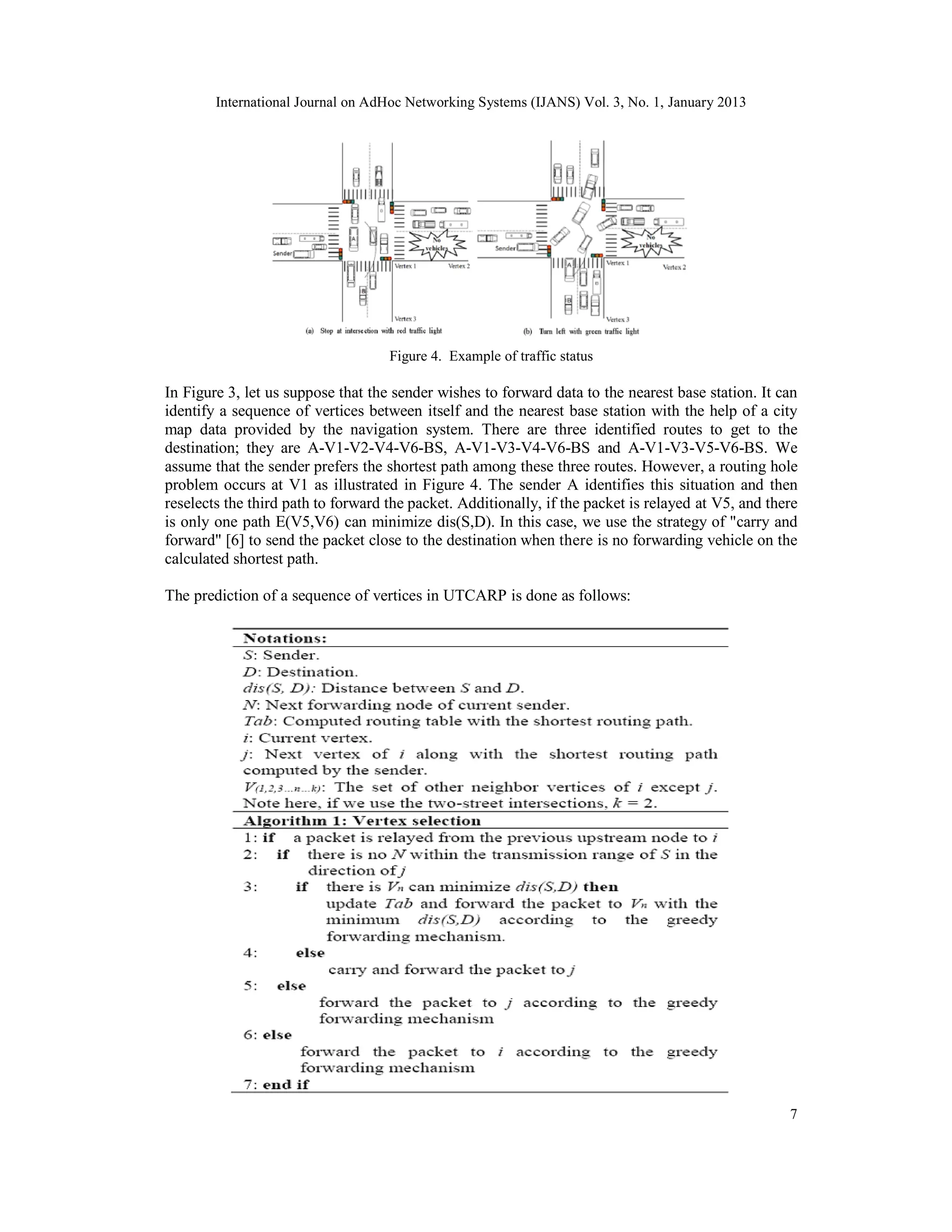 International Journal on AdHoc Networking Systems (IJANS) Vol. 3, No. 1, January 2013
7
Figure 4. Example of traffic status
In Figure 3, let us suppose that the sender wishes to forward data to the nearest base station. It can
identify a sequence of vertices between itself and the nearest base station with the help of a city
map data provided by the navigation system. There are three identified routes to get to the
destination; they are A-V1-V2-V4-V6-BS, A-V1-V3-V4-V6-BS and A-V1-V3-V5-V6-BS. We
assume that the sender prefers the shortest path among these three routes. However, a routing hole
problem occurs at V1 as illustrated in Figure 4. The sender A identifies this situation and then
reselects the third path to forward the packet. Additionally, if the packet is relayed at V5, and there
is only one path E(V5,V6) can minimize dis(S,D). In this case, we use the strategy of "carry and
forward" [6] to send the packet close to the destination when there is no forwarding vehicle on the
calculated shortest path.
The prediction of a sequence of vertices in UTCARP is done as follows:
 