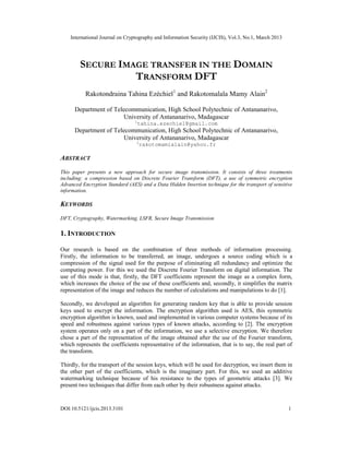 International Journal on Cryptography and Information Security (IJCIS), Vol.3, No.1, March 2013




        SECURE IMAGE TRANSFER IN THE DOMAIN
                  TRANSFORM DFT
           Rakotondraina Tahina Ezéchiel1 and Rakotomalala Mamy Alain2

      Department of Telecommunication, High School Polytechnic of Antananarivo,
                        University of Antananarivo, Madagascar
                                 1
                                     tahina.ezechiel@gmail.com
      Department of Telecommunication, High School Polytechnic of Antananarivo,
                        University of Antananarivo, Madagascar
                                 2
                                     rakotomamialain@yahoo.fr

ABSTRACT
This paper presents a new approach for secure image transmission. It consists of three treatments
including: a compression based on Discrete Fourier Transform (DFT), a use of symmetric encryption
Advanced Encryption Standard (AES) and a Data Hidden Insertion technique for the transport of sensitive
information.

KEYWORDS
DFT, Cryptography, Watermarking, LSFR, Secure Image Transmission

1. INTRODUCTION

Our research is based on the combination of three methods of information processing.
Firstly, the information to be transferred, an image, undergoes a source coding which is a
compression of the signal used for the purpose of eliminating all redundancy and optimize the
computing power. For this we used the Discrete Fourier Transform on digital information. The
use of this mode is that, firstly, the DFT coefficients represent the image as a complex form,
which increases the choice of the use of these coefficients and, secondly, it simplifies the matrix
representation of the image and reduces the number of calculations and manipulations to do [1].

Secondly, we developed an algorithm for generating random key that is able to provide session
keys used to encrypt the information. The encryption algorithm used is AES, this symmetric
encryption algorithm is known, used and implemented in various computer systems because of its
speed and robustness against various types of known attacks, according to [2]. The encryption
system operates only on a part of the information, we use a selective encryption. We therefore
chose a part of the representation of the image obtained after the use of the Fourier transform,
which represents the coefficients representative of the information, that is to say, the real part of
the transform.

Thirdly, for the transport of the session keys, which will be used for decryption, we insert them in
the other part of the coefficients, which is the imaginary part. For this, we used an additive
watermarking technique because of his resistance to the types of geometric attacks [3]. We
present two techniques that differ from each other by their robustness against attacks.


DOI:10.5121/ijcis.2013.3101                                                                           1
 