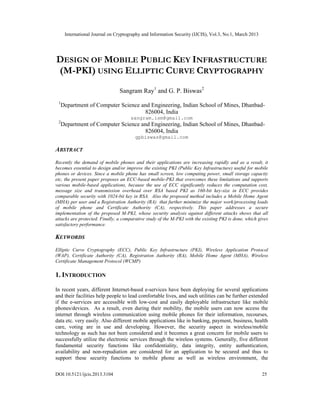 International Journal on Cryptography and Information Security (IJCIS), Vol.3, No.1, March 2013




DESIGN OF MOBILE PUBLIC KEY INFRASTRUCTURE
(M-PKI) USING ELLIPTIC CURVE CRYPTOGRAPHY
                                Sangram Ray1 and G. P. Biswas2
 1
     Department of Computer Science and Engineering, Indian School of Mines, Dhanbad-
                                     826004, India
                                      sangram.ism@gmail.com
 2
     Department of Computer Science and Engineering, Indian School of Mines, Dhanbad-
                                     826004, India
                                        gpbiswas@gmail.com

ABSTRACT
Recently the demand of mobile phones and their applications are increasing rapidly and as a result, it
becomes essential to design and/or improve the existing PKI (Public Key Infrastructure) useful for mobile
phones or devices. Since a mobile phone has small screen, low computing power, small storage capacity
etc, the present paper proposes an ECC-based mobile-PKI that overcomes these limitations and supports
various mobile-based applications, because the use of ECC significantly reduces the computation cost,
message size and transmission overhead over RSA based PKI as 160-bit key-size in ECC provides
comparable security with 1024-bit key in RSA. Also the proposed method includes a Mobile Home Agent
(MHA) per user and a Registration Authority (RA) that further minimize the major work/processing loads
of mobile phone and Certificate Authority (CA), respectively. This paper addresses a secure
implementation of the proposed M-PKI, whose security analysis against different attacks shows that all
attacks are protected. Finally, a comparative study of the M-PKI with the existing PKI is done, which gives
satisfactory performance.

KEYWORDS
Elliptic Curve Cryptography (ECC), Public Key Infrastructure (PKI), Wireless Application Protocol
(WAP), Certificate Authority (CA), Registration Authority (RA), Mobile Home Agent (MHA), Wireless
Certificate Management Protocol (WCMP)

1. INTRODUCTION

In recent years, different Internet-based e-services have been deploying for several applications
and their facilities help people to lead comfortable lives, and such utilities can be further extended
if the e-services are accessible with low-cost and easily deployable infrastructure like mobile
phones/devices. As a result, even during their mobility, the mobile users can now access the
internet through wireless communication using mobile phones for their information, recourses,
data etc. very easily. Also different mobile applications like in banking, payment, business, health
care, voting are in use and developing. However, the security aspect in wireless/mobile
technology as such has not been considered and it becomes a great concern for mobile users to
successfully utilize the electronic services through the wireless systems. Generally, five different
fundamental security functions like confidentiality, data integrity, entity authentication,
availability and non-repudiation are considered for an application to be secured and thus to
support these security functions to mobile phone as well as wireless environment, the

DOI:10.5121/ijcis.2013.3104                                                                             25
 