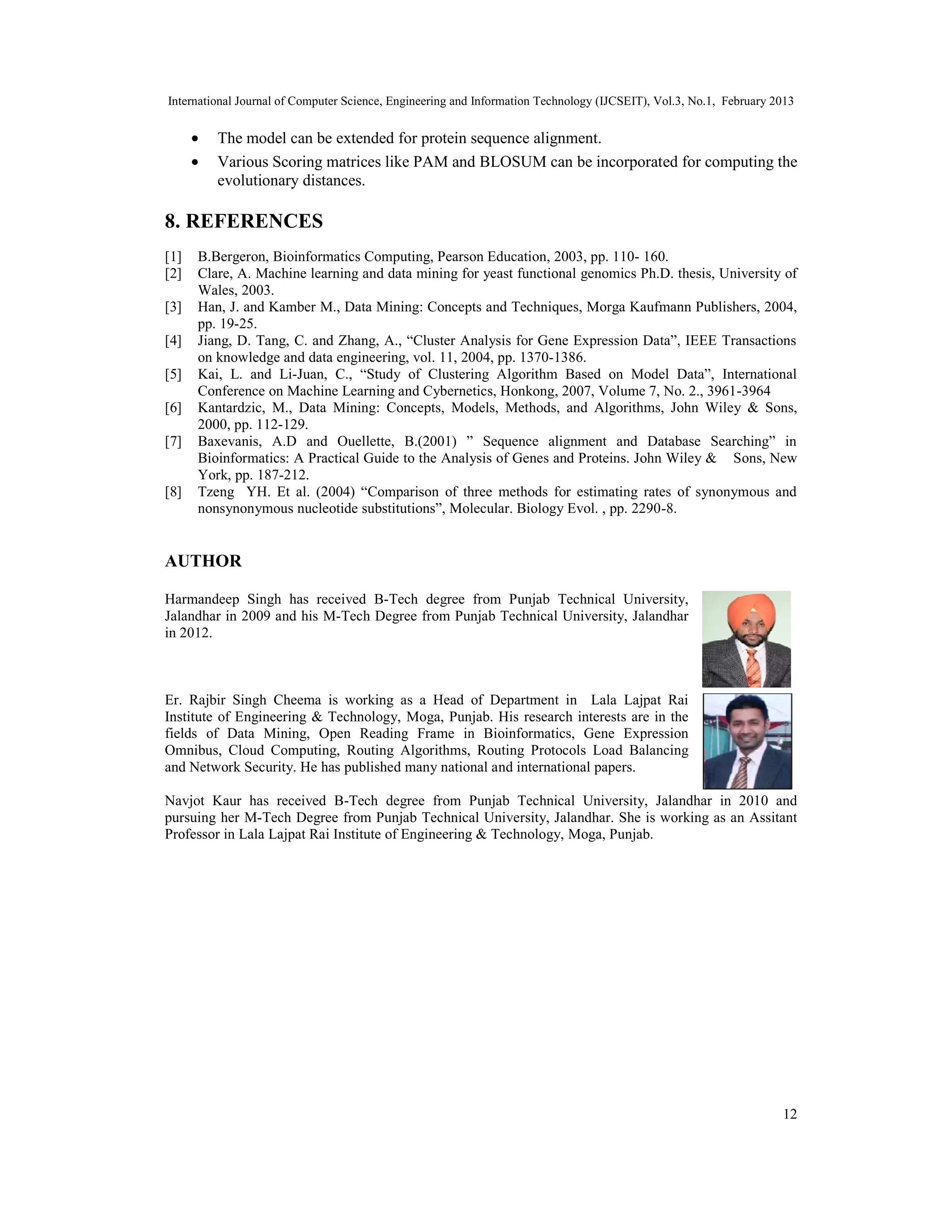 International Journal of Computer Science, Engineering and Information Technology (IJCSEIT), Vol.3, No.1, February 2013
12
• The model can be extended for protein sequence alignment.
• Various Scoring matrices like PAM and BLOSUM can be incorporated for computing the
evolutionary distances.
8. REFERENCES
[1] B.Bergeron, Bioinformatics Computing, Pearson Education, 2003, pp. 110- 160.
[2] Clare, A. Machine learning and data mining for yeast functional genomics Ph.D. thesis, University of
Wales, 2003.
[3] Han, J. and Kamber M., Data Mining: Concepts and Techniques, Morga Kaufmann Publishers, 2004,
pp. 19-25.
[4] Jiang, D. Tang, C. and Zhang, A., “Cluster Analysis for Gene Expression Data”, IEEE Transactions
on knowledge and data engineering, vol. 11, 2004, pp. 1370-1386.
[5] Kai, L. and Li-Juan, C., “Study of Clustering Algorithm Based on Model Data”, International
Conference on Machine Learning and Cybernetics, Honkong, 2007, Volume 7, No. 2., 3961-3964
[6] Kantardzic, M., Data Mining: Concepts, Models, Methods, and Algorithms, John Wiley & Sons,
2000, pp. 112-129.
[7] Baxevanis, A.D and Ouellette, B.(2001) ” Sequence alignment and Database Searching” in
Bioinformatics: A Practical Guide to the Analysis of Genes and Proteins. John Wiley & Sons, New
York, pp. 187-212.
[8] Tzeng YH. Et al. (2004) “Comparison of three methods for estimating rates of synonymous and
nonsynonymous nucleotide substitutions”, Molecular. Biology Evol. , pp. 2290-8.
AUTHOR
Harmandeep Singh has received B-Tech degree from Punjab Technical University,
Jalandhar in 2009 and his M-Tech Degree from Punjab Technical University, Jalandhar
in 2012.
Er. Rajbir Singh Cheema is working as a Head of Department in Lala Lajpat Rai
Institute of Engineering & Technology, Moga, Punjab. His research interests are in the
fields of Data Mining, Open Reading Frame in Bioinformatics, Gene Expression
Omnibus, Cloud Computing, Routing Algorithms, Routing Protocols Load Balancing
and Network Security. He has published many national and international papers.
Navjot Kaur has received B-Tech degree from Punjab Technical University, Jalandhar in 2010 and
pursuing her M-Tech Degree from Punjab Technical University, Jalandhar. She is working as an Assitant
Professor in Lala Lajpat Rai Institute of Engineering & Technology, Moga, Punjab.
 