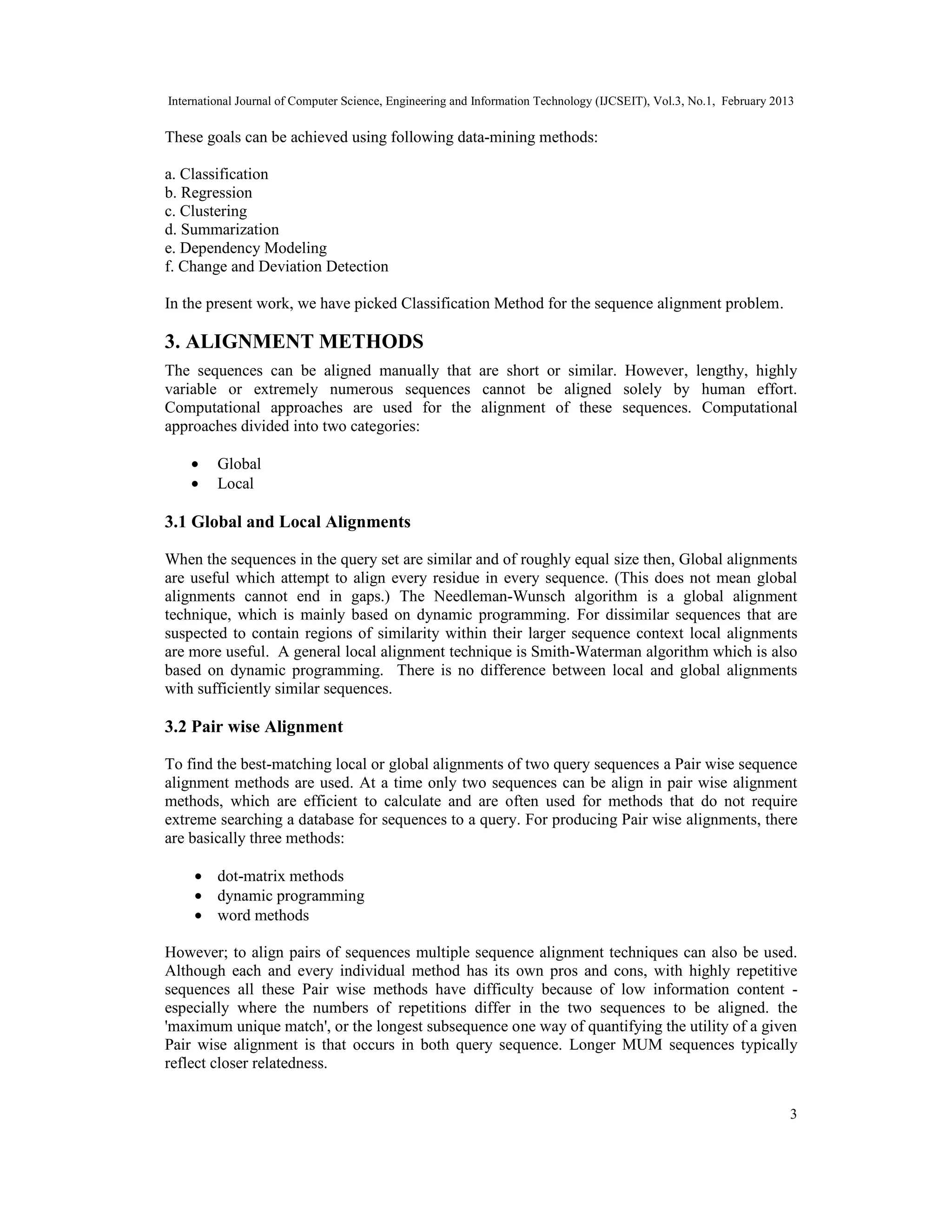 International Journal of Computer Science, Engineering and Information Technology (IJCSEIT), Vol.3, No.1, February 2013
3
These goals can be achieved using following data-mining methods:
a. Classification
b. Regression
c. Clustering
d. Summarization
e. Dependency Modeling
f. Change and Deviation Detection
In the present work, we have picked Classification Method for the sequence alignment problem.
3. ALIGNMENT METHODS
The sequences can be aligned manually that are short or similar. However, lengthy, highly
variable or extremely numerous sequences cannot be aligned solely by human effort.
Computational approaches are used for the alignment of these sequences. Computational
approaches divided into two categories:
• Global
• Local
3.1 Global and Local Alignments
When the sequences in the query set are similar and of roughly equal size then, Global alignments
are useful which attempt to align every residue in every sequence. (This does not mean global
alignments cannot end in gaps.) The Needleman-Wunsch algorithm is a global alignment
technique, which is mainly based on dynamic programming. For dissimilar sequences that are
suspected to contain regions of similarity within their larger sequence context local alignments
are more useful. A general local alignment technique is Smith-Waterman algorithm which is also
based on dynamic programming. There is no difference between local and global alignments
with sufficiently similar sequences.
3.2 Pair wise Alignment
To find the best-matching local or global alignments of two query sequences a Pair wise sequence
alignment methods are used. At a time only two sequences can be align in pair wise alignment
methods, which are efficient to calculate and are often used for methods that do not require
extreme searching a database for sequences to a query. For producing Pair wise alignments, there
are basically three methods:
• dot-matrix methods
• dynamic programming
• word methods
However; to align pairs of sequences multiple sequence alignment techniques can also be used.
Although each and every individual method has its own pros and cons, with highly repetitive
sequences all these Pair wise methods have difficulty because of low information content -
especially where the numbers of repetitions differ in the two sequences to be aligned. the
'maximum unique match', or the longest subsequence one way of quantifying the utility of a given
Pair wise alignment is that occurs in both query sequence. Longer MUM sequences typically
reflect closer relatedness.
 