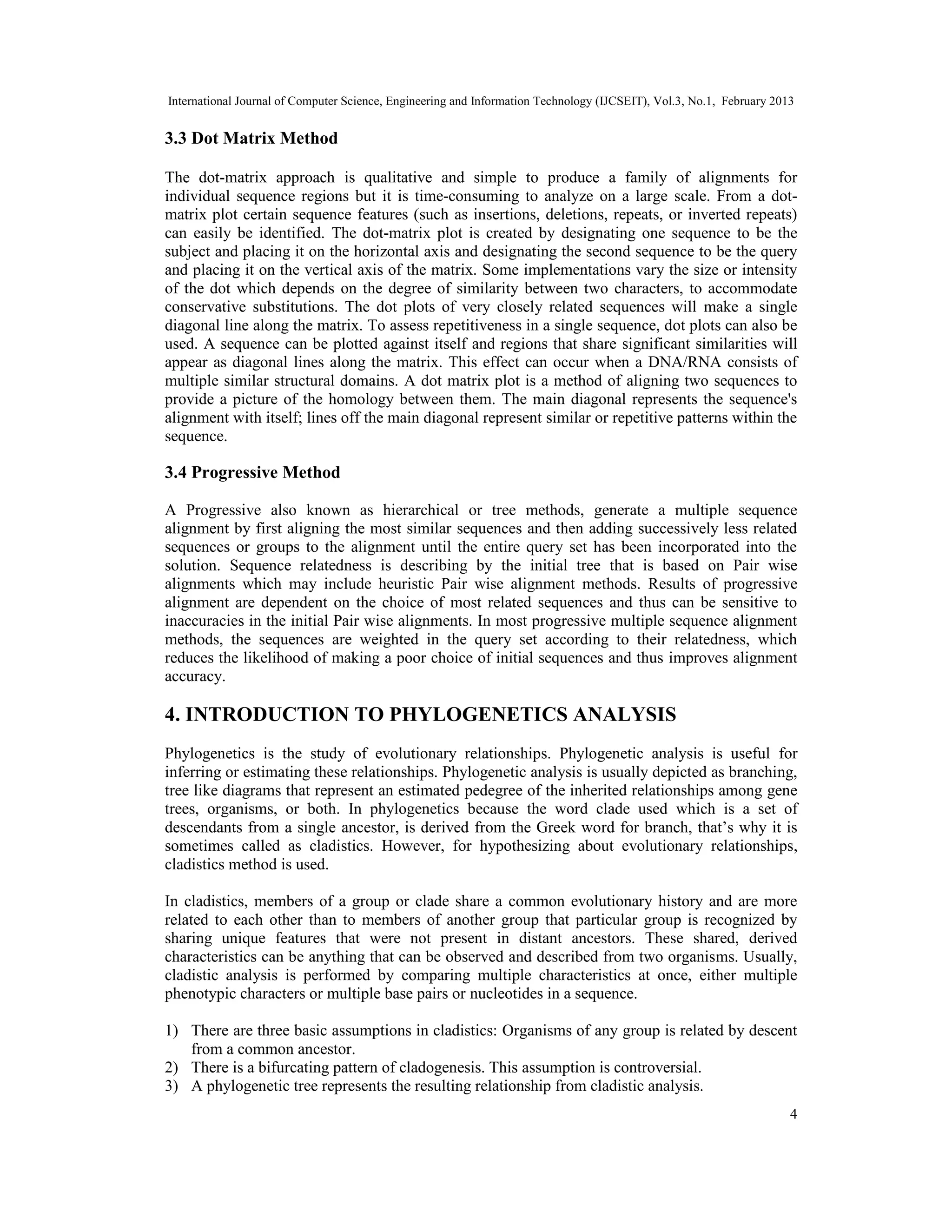 International Journal of Computer Science, Engineering and Information Technology (IJCSEIT), Vol.3, No.1, February 2013
4
3.3 Dot Matrix Method
The dot-matrix approach is qualitative and simple to produce a family of alignments for
individual sequence regions but it is time-consuming to analyze on a large scale. From a dot-
matrix plot certain sequence features (such as insertions, deletions, repeats, or inverted repeats)
can easily be identified. The dot-matrix plot is created by designating one sequence to be the
subject and placing it on the horizontal axis and designating the second sequence to be the query
and placing it on the vertical axis of the matrix. Some implementations vary the size or intensity
of the dot which depends on the degree of similarity between two characters, to accommodate
conservative substitutions. The dot plots of very closely related sequences will make a single
diagonal line along the matrix. To assess repetitiveness in a single sequence, dot plots can also be
used. A sequence can be plotted against itself and regions that share significant similarities will
appear as diagonal lines along the matrix. This effect can occur when a DNA/RNA consists of
multiple similar structural domains. A dot matrix plot is a method of aligning two sequences to
provide a picture of the homology between them. The main diagonal represents the sequence's
alignment with itself; lines off the main diagonal represent similar or repetitive patterns within the
sequence.
3.4 Progressive Method
A Progressive also known as hierarchical or tree methods, generate a multiple sequence
alignment by first aligning the most similar sequences and then adding successively less related
sequences or groups to the alignment until the entire query set has been incorporated into the
solution. Sequence relatedness is describing by the initial tree that is based on Pair wise
alignments which may include heuristic Pair wise alignment methods. Results of progressive
alignment are dependent on the choice of most related sequences and thus can be sensitive to
inaccuracies in the initial Pair wise alignments. In most progressive multiple sequence alignment
methods, the sequences are weighted in the query set according to their relatedness, which
reduces the likelihood of making a poor choice of initial sequences and thus improves alignment
accuracy.
4. INTRODUCTION TO PHYLOGENETICS ANALYSIS
Phylogenetics is the study of evolutionary relationships. Phylogenetic analysis is useful for
inferring or estimating these relationships. Phylogenetic analysis is usually depicted as branching,
tree like diagrams that represent an estimated pedegree of the inherited relationships among gene
trees, organisms, or both. In phylogenetics because the word clade used which is a set of
descendants from a single ancestor, is derived from the Greek word for branch, that’s why it is
sometimes called as cladistics. However, for hypothesizing about evolutionary relationships,
cladistics method is used.
In cladistics, members of a group or clade share a common evolutionary history and are more
related to each other than to members of another group that particular group is recognized by
sharing unique features that were not present in distant ancestors. These shared, derived
characteristics can be anything that can be observed and described from two organisms. Usually,
cladistic analysis is performed by comparing multiple characteristics at once, either multiple
phenotypic characters or multiple base pairs or nucleotides in a sequence.
1) There are three basic assumptions in cladistics: Organisms of any group is related by descent
from a common ancestor.
2) There is a bifurcating pattern of cladogenesis. This assumption is controversial.
3) A phylogenetic tree represents the resulting relationship from cladistic analysis.
 