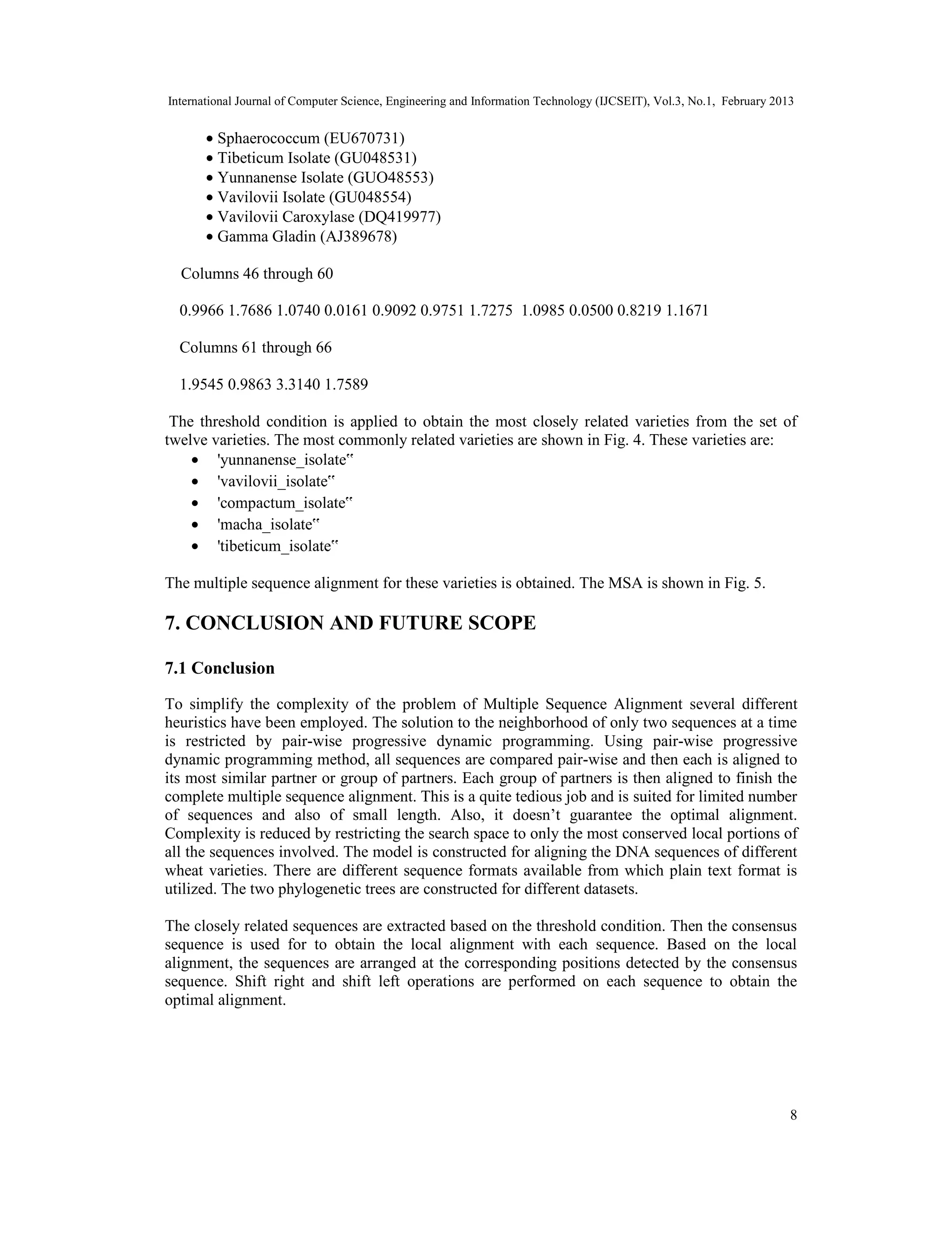 International Journal of Computer Science, Engineering and Information Technology (IJCSEIT), Vol.3, No.1, February 2013
8
• Sphaerococcum (EU670731)
• Tibeticum Isolate (GU048531)
• Yunnanense Isolate (GUO48553)
• Vavilovii Isolate (GU048554)
• Vavilovii Caroxylase (DQ419977)
• Gamma Gladin (AJ389678)
Columns 46 through 60
0.9966 1.7686 1.0740 0.0161 0.9092 0.9751 1.7275 1.0985 0.0500 0.8219 1.1671
Columns 61 through 66
1.9545 0.9863 3.3140 1.7589
The threshold condition is applied to obtain the most closely related varieties from the set of
twelve varieties. The most commonly related varieties are shown in Fig. 4. These varieties are:
• 'yunnanense_isolate‟
• 'vavilovii_isolate‟
• 'compactum_isolate‟
• 'macha_isolate‟
• 'tibeticum_isolate‟
The multiple sequence alignment for these varieties is obtained. The MSA is shown in Fig. 5.
7. CONCLUSION AND FUTURE SCOPE
7.1 Conclusion
To simplify the complexity of the problem of Multiple Sequence Alignment several different
heuristics have been employed. The solution to the neighborhood of only two sequences at a time
is restricted by pair-wise progressive dynamic programming. Using pair-wise progressive
dynamic programming method, all sequences are compared pair-wise and then each is aligned to
its most similar partner or group of partners. Each group of partners is then aligned to finish the
complete multiple sequence alignment. This is a quite tedious job and is suited for limited number
of sequences and also of small length. Also, it doesn’t guarantee the optimal alignment.
Complexity is reduced by restricting the search space to only the most conserved local portions of
all the sequences involved. The model is constructed for aligning the DNA sequences of different
wheat varieties. There are different sequence formats available from which plain text format is
utilized. The two phylogenetic trees are constructed for different datasets.
The closely related sequences are extracted based on the threshold condition. Then the consensus
sequence is used for to obtain the local alignment with each sequence. Based on the local
alignment, the sequences are arranged at the corresponding positions detected by the consensus
sequence. Shift right and shift left operations are performed on each sequence to obtain the
optimal alignment.
 