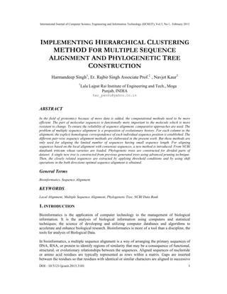 International Journal of Computer Science, Engineering and Information Technology (IJCSEIT), Vol.3, No.1, February 2013
DOI : 10.5121/ijcseit.2013.3101 1
IMPLEMENTING HIERARCHICAL CLUSTERING
METHOD FOR MULTIPLE SEQUENCE
ALIGNMENT AND PHYLOGENETIC TREE
CONSTRUCTION
Harmandeep Singh1
, Er. Rajbir Singh Associate Prof.2
, Navjot Kaur3
1
Lala Lajpat Rai Institute of Engineering and Tech., Moga
Punjab, INDIA
har_pannu@yahoo.co.in
ABSTRACT
In the field of proteomics because of more data is added, the computational methods need to be more
efficient. The part of molecular sequences is functionally more important to the molecule which is more
resistant to change. To ensure the reliability of sequence alignment, comparative approaches are used. The
problem of multiple sequence alignment is a proposition of evolutionary history. For each column in the
alignment, the explicit homologous correspondence of each individual sequence position is established. The
different pair-wise sequence alignment methods are elaborated in the present work. But these methods are
only used for aligning the limited number of sequences having small sequence length. For aligning
sequences based on the local alignment with consensus sequences, a new method is introduced. From NCBI
databank triticum wheat varieties are loaded. Phylogenetic trees are constructed for divided parts of
dataset. A single new tree is constructed from previous generated trees using advanced pruning technique.
Then, the closely related sequences are extracted by applying threshold conditions and by using shift
operations in the both directions optimal sequence alignment is obtained.
General Terms
Bioinformatics, Sequence Alignment
KEYWORDS
Local Alignment, Multiple Sequence Alignment, Phylogenetic Tree, NCBI Data Bank
1. INTRODUCTION
Bioinformatics is the application of computer technology to the management of biological
information. It is the analysis of biological information using computers and statistical
techniques; the science of developing and utilizing computer databases and algorithms to
accelerate and enhance biological research. Bioinformatics is more of a tool than a discipline, the
tools for analysis of Biological Data.
In bioinformatics, a multiple sequence alignment is a way of arranging the primary sequences of
DNA, RNA, or protein to identify regions of similarity that may be a consequence of functional,
structural, or evolutionary relationships between the sequences. Aligned sequences of nucleotide
or amino acid residues are typically represented as rows within a matrix. Gaps are inserted
between the residues so that residues with identical or similar characters are aligned in successive
 