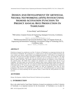 International Journal of Computer Science, Engineering and Information Technology (IJCSEIT), Vol.3, No.1, February 2013
DOI : 10.5121/ijcseit.2013.3102 13
DESIGN AND DEVELOPMENT OF ARTIFICIAL
NEURAL NETWORKING (ANN) SYSTEM USING
SIGMOID ACTIVATION FUNCTION TO
PREDICT ANNUAL RICE PRODUCTION IN
TAMILNADU
S.Arun Balaji1
and K.Baskaran2
1
PhD scholar, Computer Science & Engineering, Karpagam University, Coimbatore,
India.
Email: arunbalaji1983@yahoo.co.in
2
PhD Research Director and Associate Professor, Dept. of Computer Science &
Engineering and Information Technology, Government College of Technology (GCT),
Coimbatore, India.
Email: baski_101@yahoo.com
ABSTRACT
Prediction of annual rice production in all the 31 districts of Tamilnadu is an important decision for the
Government of Tamilnadu. Rice production is a complex process and non linear problem involving soil,
crop, weather, pest, disease, capital, labour and management parameters. ANN software was designed and
developed with Feed Forward Back Propagation (FFBP) network to predict rice production. The input
layer has six independent variables like area of cultivation and rice production in three seasons like
Kuruvai, Samba and Kodai. The popular sigmoid activation function was adopted to convert input data
into sigmoid values. The hidden layer computes the summation of six sigmoid values with six sets of
weightages. The final output was converted into sigmoid values using a sigmoid transfer function. ANN
outputs are the predicted results. The error between original data and ANN output values were computed.
A threshold value of 10-9
was used to test whether the error is greater than the threshold level. If the error
is greater than threshold then updating of weights was done all summations were done by back
propagation. This process was repeated until error equal to zero. The predicted results were printed and it
was found to be exactly matching with the expected values. It shows that the ANN prediction was 100%
accurate.
KEYWORDS
Design, Development, Artificial Neural Network, Prediction of rice production
1. INTRODUCTION
Rice is the stable food for Tamil Nadu. Prediction of annual rice production in all the 31 districts
of Tamilnadu is an important decision for the Government of Tamilnadu so as to plan for
 