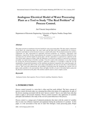 International Journal of Control Theory and Computer Modeling (IJCTCM) Vol.3, No.1, January 2013
DOI : 10.5121/ijctcm.2013.3101 1
Analogous Electrical Model of Water Processing
Plant as a Tool to Study “The Real Problem” of
Process Control.
Ani Vincent Anayochukwu
Department of Electronic Engineering, University of Nigeria, Nsukka. Enugu State.
Nigeria.
vincent_ani@yahoo.com
+234 8054024629
Abstract
This paper presents an analogous electrical model for water processing plant. The three major components
of the plant; the connecting pipes, the water tanks and the filter have been modeled here by resistors,
capacitors and inductors of an electrical circuit as a model of the plant. The mechanical properties of these
components are thus represented by equivalent electrical properties as resistance, capacitance and
inductance, respectively. In these representations the resistance is expressed as a function of both the cross
sectional area (A) and the length (L) of the pipes; and the capacitance is expressed as a function of the
Area of the tanks (capacity of tank), while the inductance (constriction to debris) is expressed as a function
of number of wound string on the filter cartridge. From the results of the simulation, it was observed that
by varying the electrical parameters (resistors, capacitors, inductor), it is possible to study the way the
manipulation of equivalent parameters of the analogous mechanical components (the connecting pipes, the
water tanks and the water filter) of the water plant could influence the rate of water flow in the production
process. This work does demonstrate the possibility of knowing from the beginning the various sizes of
pipes, tanks and filter to be used and how these will affect the flow of water in the plant before going into
the physical construction of the plant. This method could be used in a more complex system.
Keywords
Analogous System, State equation, Process Control, modeling, Simulation, Nigeria.
1. INTRODUCTION
Process control research is a term that is often used but rarely defined. The basic concept of
process control obviously takes on a meaning that reflects the nature of its application. In spite of
the diverse meaning associated with the term “process control,” there is one rather basic idea that
tends to apply to all research situations. Process control research is the application of scientific
principles and methods to the study of the over-all system behaviour of the process.
Process control is a unique part of industrial production that deals with the control of variables
that in some way influence materials and equipment during the production of a product. In this
paper, it is the assessment of the rate of water flow through a water processing plant. Proper
 