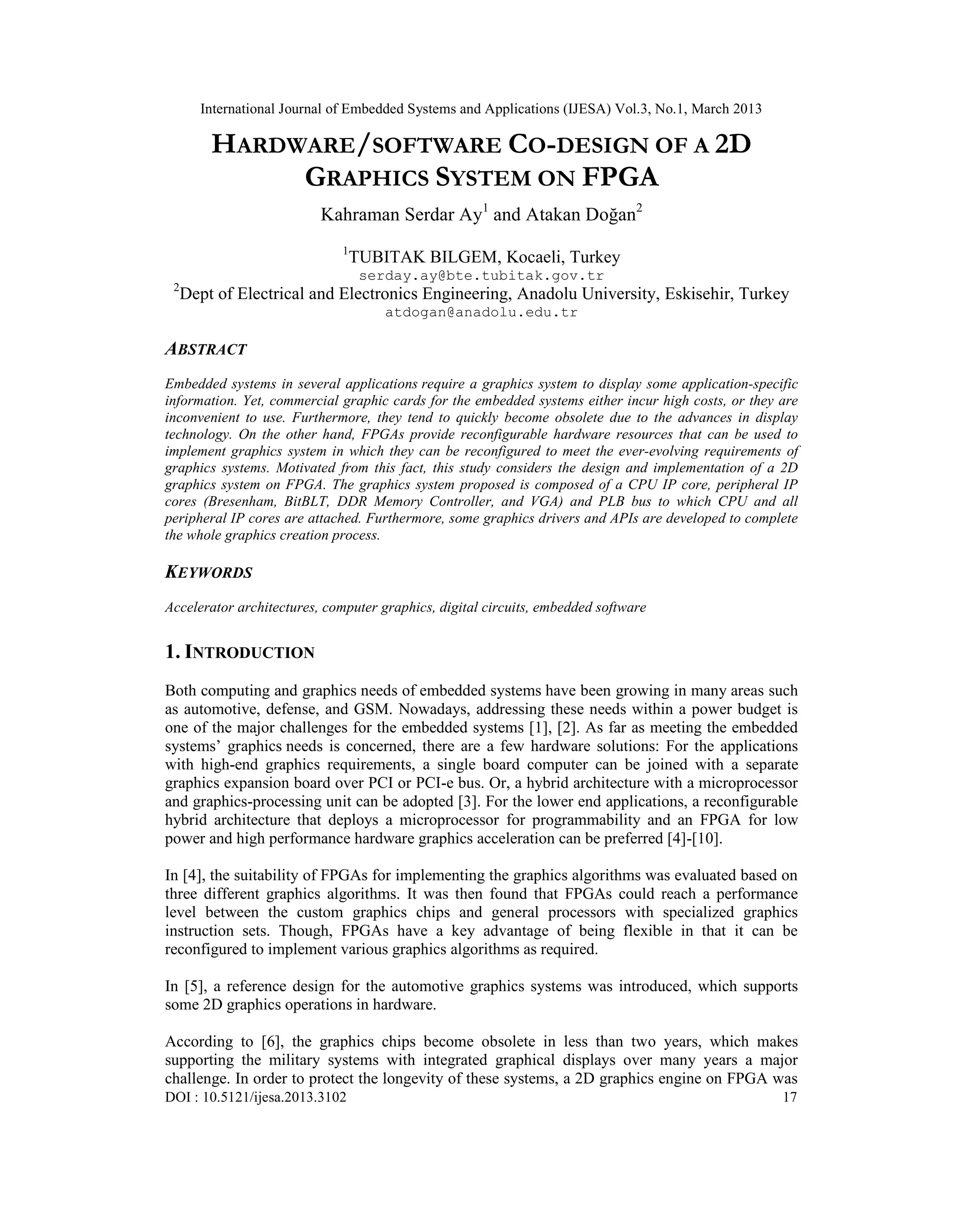 International Journal of Embedded Systems and Applications (IJESA) Vol.3, No.1, March 2013 HARDWARE/SOFTWARE CO-DESIGN OF A 2D GRAPHICS SYSTEM ON FPGA Kahraman Serdar Ay1 and Atakan Doğan2 1 TUBITAK BILGEM, Kocaeli, Turkey serday.ay@bte.tubitak.gov.tr 2 Dept of Electrical and Electronics Engineering, Anadolu University, Eskisehir, Turkey atdogan@anadolu.edu.tr ABSTRACT Embedded systems in several applications require a graphics system to display some application-specific information. Yet, commercial graphic cards for the embedded systems either incur high costs, or they are inconvenient to use. Furthermore, they tend to quickly become obsolete due to the advances in display technology. On the other hand, FPGAs provide reconfigurable hardware resources that can be used to implement graphics system in which they can be reconfigured to meet the ever-evolving requirements of graphics systems. Motivated from this fact, this study considers the design and implementation of a 2D graphics system on FPGA. The graphics system proposed is composed of a CPU IP core, peripheral IP cores (Bresenham, BitBLT, DDR Memory Controller, and VGA) and PLB bus to which CPU and all peripheral IP cores are attached. Furthermore, some graphics drivers and APIs are developed to complete the whole graphics creation process. KEYWORDS Accelerator architectures, computer graphics, digital circuits, embedded software 1. INTRODUCTION Both computing and graphics needs of embedded systems have been growing in many areas such as automotive, defense, and GSM. Nowadays, addressing these needs within a power budget is one of the major challenges for the embedded systems [1], [2]. As far as meeting the embedded systems’ graphics needs is concerned, there are a few hardware solutions: For the applications with high-end graphics requirements, a single board computer can be joined with a separate graphics expansion board over PCI or PCI-e bus. Or, a hybrid architecture with a microprocessor and graphics-processing unit can be adopted [3]. For the lower end applications, a reconfigurable hybrid architecture that deploys a microprocessor for programmability and an FPGA for low power and high performance hardware graphics acceleration can be preferred [4]-[10]. In [4], the suitability of FPGAs for implementing the graphics algorithms was evaluated based on three different graphics algorithms. It was then found that FPGAs could reach a performance level between the custom graphics chips and general processors with specialized graphics instruction sets. Though, FPGAs have a key advantage of being flexible in that it can be reconfigured to implement various graphics algorithms as required. In [5], a reference design for the automotive graphics systems was introduced, which supports some 2D graphics operations in hardware. According to [6], the graphics chips become obsolete in less than two years, which makes supporting the military systems with integrated graphical displays over many years a major challenge. In order to protect the longevity of these systems, a 2D graphics engine on FPGA was DOI : 10.5121/ijesa.2013.3102 17 