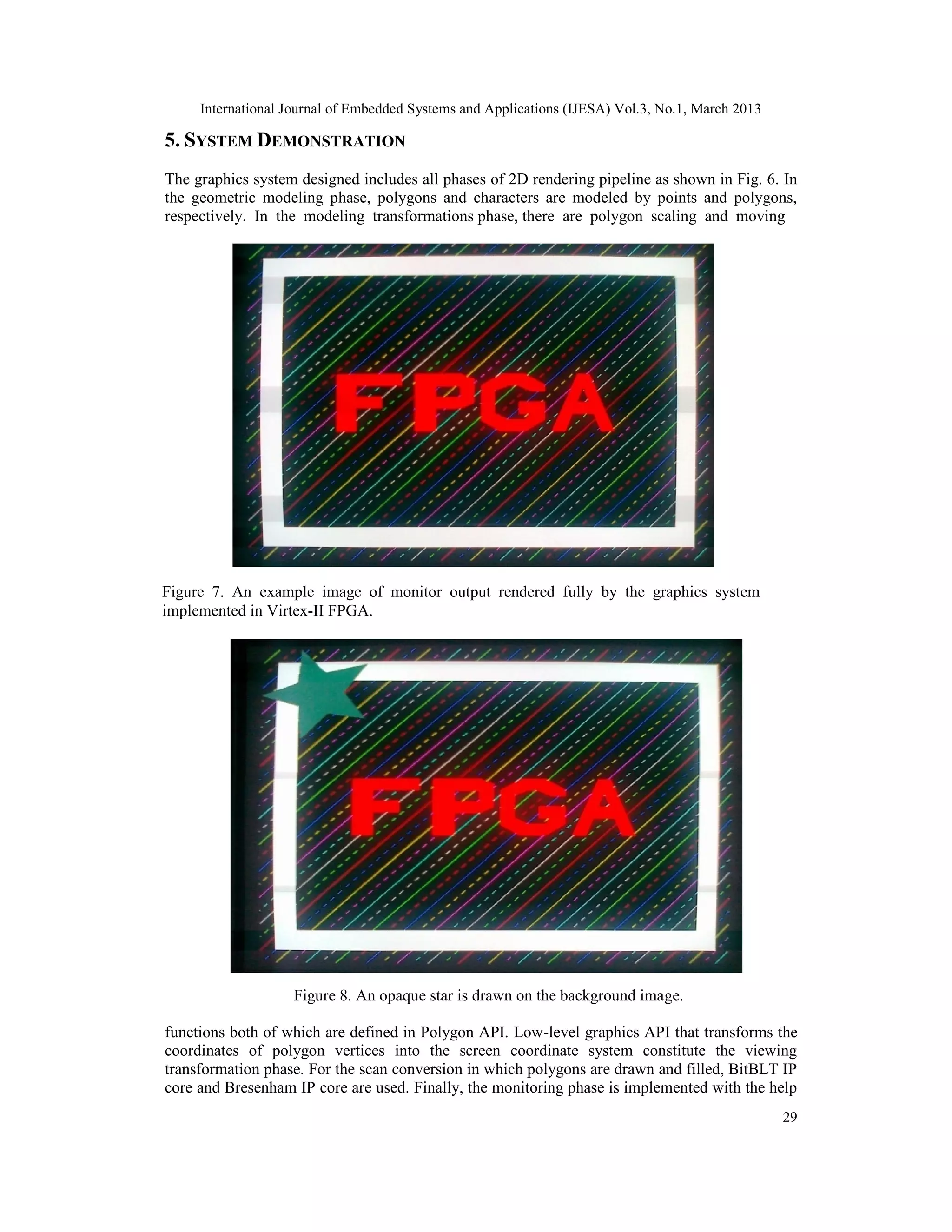 International Journal of Embedded Systems and Applications (IJESA) Vol.3, No.1, March 2013 5. SYSTEM DEMONSTRATION The graphics system designed includes all phases of 2D rendering pipeline as shown in Fig. 6. In the geometric modeling phase, polygons and characters are modeled by points and polygons, respectively. In the modeling transformations phase, there are polygon scaling and moving Figure 7. An example image of monitor output rendered fully by the graphics system implemented in Virtex-II FPGA. Figure 8. An opaque star is drawn on the background image. functions both of which are defined in Polygon API. Low-level graphics API that transforms the coordinates of polygon vertices into the screen coordinate system constitute the viewing transformation phase. For the scan conversion in which polygons are drawn and filled, BitBLT IP core and Bresenham IP core are used. Finally, the monitoring phase is implemented with the help 29 