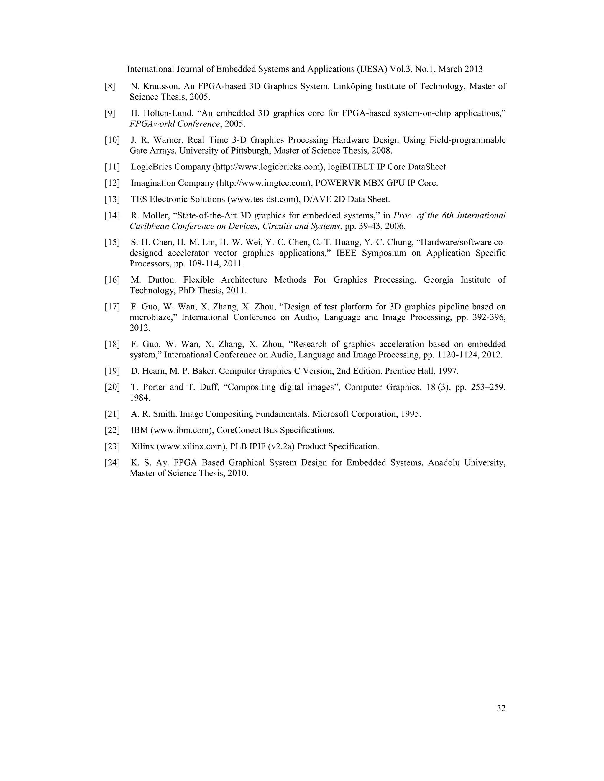 International Journal of Embedded Systems and Applications (IJESA) Vol.3, No.1, March 2013 [8] N. Knutsson. An FPGA-based 3D Graphics System. Linköping Institute of Technology, Master of Science Thesis, 2005. [9] H. Holten-Lund, “An embedded 3D graphics core for FPGA-based system-on-chip applications,” FPGAworld Conference, 2005. [10] J. R. Warner. Real Time 3-D Graphics Processing Hardware Design Using Field-programmable Gate Arrays. University of Pittsburgh, Master of Science Thesis, 2008. [11] LogicBrics Company (http://www.logicbricks.com), logiBITBLT IP Core DataSheet. [12] Imagination Company (http://www.imgtec.com), POWERVR MBX GPU IP Core. [13] TES Electronic Solutions (www.tes-dst.com), D/AVE 2D Data Sheet. [14] R. Moller, “State-of-the-Art 3D graphics for embedded systems,” in Proc. of the 6th International Caribbean Conference on Devices, Circuits and Systems, pp. 39-43, 2006. [15] S.-H. Chen, H.-M. Lin, H.-W. Wei, Y.-C. Chen, C.-T. Huang, Y.-C. Chung, “Hardware/software co- designed accelerator vector graphics applications,” IEEE Symposium on Application Specific Processors, pp. 108-114, 2011. [16] M. Dutton. Flexible Architecture Methods For Graphics Processing. Georgia Institute of Technology, PhD Thesis, 2011. [17] F. Guo, W. Wan, X. Zhang, X. Zhou, “Design of test platform for 3D graphics pipeline based on microblaze,” International Conference on Audio, Language and Image Processing, pp. 392-396, 2012. [18] F. Guo, W. Wan, X. Zhang, X. Zhou, “Research of graphics acceleration based on embedded system,” International Conference on Audio, Language and Image Processing, pp. 1120-1124, 2012. [19] D. Hearn, M. P. Baker. Computer Graphics C Version, 2nd Edition. Prentice Hall, 1997. [20] T. Porter and T. Duff, “Compositing digital images”, Computer Graphics, 18 (3), pp. 253–259, 1984. [21] A. R. Smith. Image Compositing Fundamentals. Microsoft Corporation, 1995. [22] IBM (www.ibm.com), CoreConect Bus Specifications. [23] Xilinx (www.xilinx.com), PLB IPIF (v2.2a) Product Specification. [24] K. S. Ay. FPGA Based Graphical System Design for Embedded Systems. Anadolu University, Master of Science Thesis, 2010. 32 