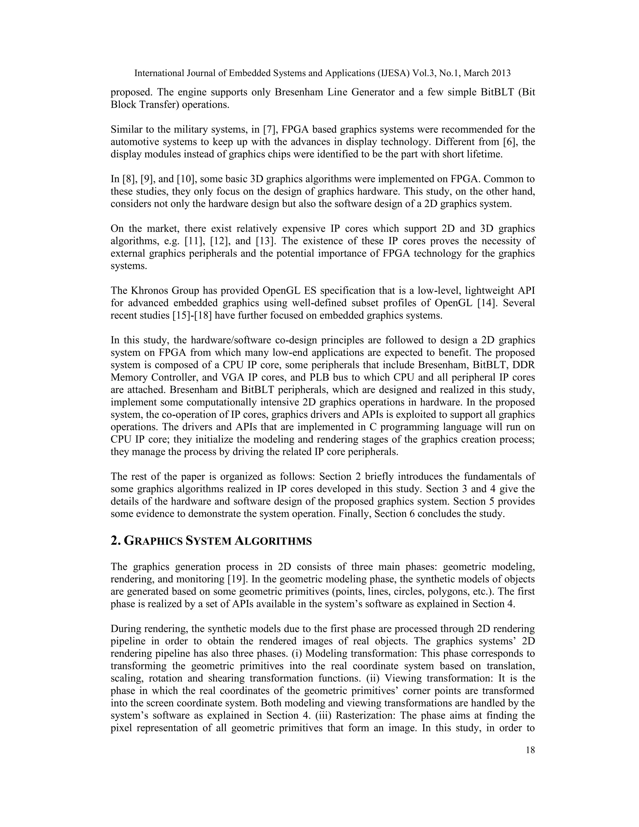 International Journal of Embedded Systems and Applications (IJESA) Vol.3, No.1, March 2013 proposed. The engine supports only Bresenham Line Generator and a few simple BitBLT (Bit Block Transfer) operations. Similar to the military systems, in [7], FPGA based graphics systems were recommended for the automotive systems to keep up with the advances in display technology. Different from [6], the display modules instead of graphics chips were identified to be the part with short lifetime. In [8], [9], and [10], some basic 3D graphics algorithms were implemented on FPGA. Common to these studies, they only focus on the design of graphics hardware. This study, on the other hand, considers not only the hardware design but also the software design of a 2D graphics system. On the market, there exist relatively expensive IP cores which support 2D and 3D graphics algorithms, e.g. [11], [12], and [13]. The existence of these IP cores proves the necessity of external graphics peripherals and the potential importance of FPGA technology for the graphics systems. The Khronos Group has provided OpenGL ES specification that is a low-level, lightweight API for advanced embedded graphics using well-defined subset profiles of OpenGL [14]. Several recent studies [15]-[18] have further focused on embedded graphics systems. In this study, the hardware/software co-design principles are followed to design a 2D graphics system on FPGA from which many low-end applications are expected to benefit. The proposed system is composed of a CPU IP core, some peripherals that include Bresenham, BitBLT, DDR Memory Controller, and VGA IP cores, and PLB bus to which CPU and all peripheral IP cores are attached. Bresenham and BitBLT peripherals, which are designed and realized in this study, implement some computationally intensive 2D graphics operations in hardware. In the proposed system, the co-operation of IP cores, graphics drivers and APIs is exploited to support all graphics operations. The drivers and APIs that are implemented in C programming language will run on CPU IP core; they initialize the modeling and rendering stages of the graphics creation process; they manage the process by driving the related IP core peripherals. The rest of the paper is organized as follows: Section 2 briefly introduces the fundamentals of some graphics algorithms realized in IP cores developed in this study. Section 3 and 4 give the details of the hardware and software design of the proposed graphics system. Section 5 provides some evidence to demonstrate the system operation. Finally, Section 6 concludes the study. 2. GRAPHICS SYSTEM ALGORITHMS The graphics generation process in 2D consists of three main phases: geometric modeling, rendering, and monitoring [19]. In the geometric modeling phase, the synthetic models of objects are generated based on some geometric primitives (points, lines, circles, polygons, etc.). The first phase is realized by a set of APIs available in the system’s software as explained in Section 4. During rendering, the synthetic models due to the first phase are processed through 2D rendering pipeline in order to obtain the rendered images of real objects. The graphics systems’ 2D rendering pipeline has also three phases. (i) Modeling transformation: This phase corresponds to transforming the geometric primitives into the real coordinate system based on translation, scaling, rotation and shearing transformation functions. (ii) Viewing transformation: It is the phase in which the real coordinates of the geometric primitives’ corner points are transformed into the screen coordinate system. Both modeling and viewing transformations are handled by the system’s software as explained in Section 4. (iii) Rasterization: The phase aims at finding the pixel representation of all geometric primitives that form an image. In this study, in order to 18 