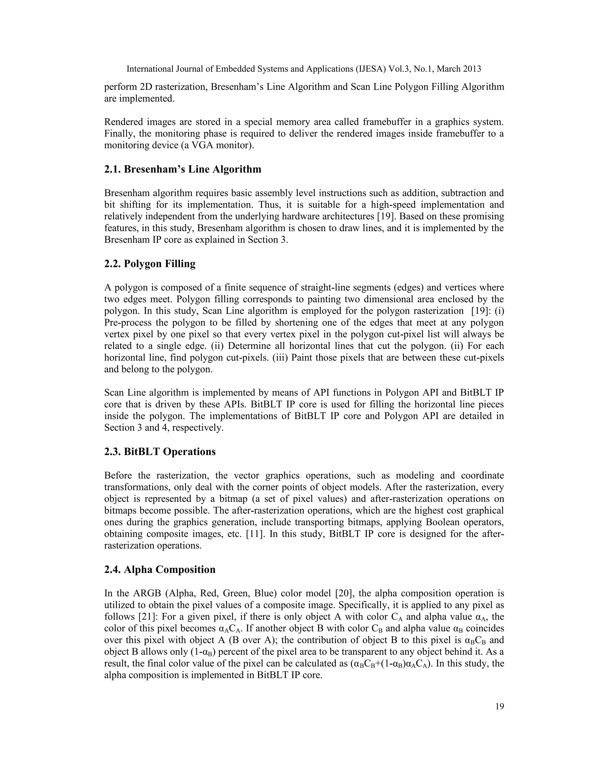 International Journal of Embedded Systems and Applications (IJESA) Vol.3, No.1, March 2013 perform 2D rasterization, Bresenham’s Line Algorithm and Scan Line Polygon Filling Algorithm are implemented. Rendered images are stored in a special memory area called framebuffer in a graphics system. Finally, the monitoring phase is required to deliver the rendered images inside framebuffer to a monitoring device (a VGA monitor). 2.1. Bresenham’s Line Algorithm Bresenham algorithm requires basic assembly level instructions such as addition, subtraction and bit shifting for its implementation. Thus, it is suitable for a high-speed implementation and relatively independent from the underlying hardware architectures [19]. Based on these promising features, in this study, Bresenham algorithm is chosen to draw lines, and it is implemented by the Bresenham IP core as explained in Section 3. 2.2. Polygon Filling A polygon is composed of a finite sequence of straight-line segments (edges) and vertices where two edges meet. Polygon filling corresponds to painting two dimensional area enclosed by the polygon. In this study, Scan Line algorithm is employed for the polygon rasterization [19]: (i) Pre-process the polygon to be filled by shortening one of the edges that meet at any polygon vertex pixel by one pixel so that every vertex pixel in the polygon cut-pixel list will always be related to a single edge. (ii) Determine all horizontal lines that cut the polygon. (ii) For each horizontal line, find polygon cut-pixels. (iii) Paint those pixels that are between these cut-pixels and belong to the polygon. Scan Line algorithm is implemented by means of API functions in Polygon API and BitBLT IP core that is driven by these APIs. BitBLT IP core is used for filling the horizontal line pieces inside the polygon. The implementations of BitBLT IP core and Polygon API are detailed in Section 3 and 4, respectively. 2.3. BitBLT Operations Before the rasterization, the vector graphics operations, such as modeling and coordinate transformations, only deal with the corner points of object models. After the rasterization, every object is represented by a bitmap (a set of pixel values) and after-rasterization operations on bitmaps become possible. The after-rasterization operations, which are the highest cost graphical ones during the graphics generation, include transporting bitmaps, applying Boolean operators, obtaining composite images, etc. [11]. In this study, BitBLT IP core is designed for the after- rasterization operations. 2.4. Alpha Composition In the ARGB (Alpha, Red, Green, Blue) color model [20], the alpha composition operation is utilized to obtain the pixel values of a composite image. Specifically, it is applied to any pixel as follows [21]: For a given pixel, if there is only object A with color CA and alpha value αA, the color of this pixel becomes αACA. If another object B with color CB and alpha value αB coincides over this pixel with object A (B over A); the contribution of object B to this pixel is α BCB and object B allows only (1-αB) percent of the pixel area to be transparent to any object behind it. As a result, the final color value of the pixel can be calculated as (α BCB+(1-αB)αACA). In this study, the alpha composition is implemented in BitBLT IP core. 19 