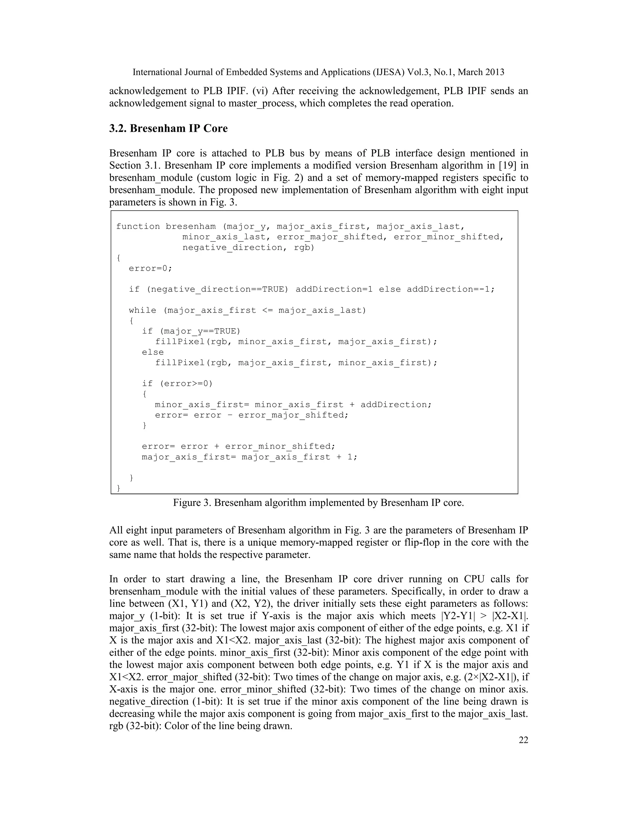 International Journal of Embedded Systems and Applications (IJESA) Vol.3, No.1, March 2013 acknowledgement to PLB IPIF. (vi) After receiving the acknowledgement, PLB IPIF sends an acknowledgement signal to master_process, which completes the read operation. 3.2. Bresenham IP Core Bresenham IP core is attached to PLB bus by means of PLB interface design mentioned in Section 3.1. Bresenham IP core implements a modified version Bresenham algorithm in [19] in bresenham_module (custom logic in Fig. 2) and a set of memory-mapped registers specific to bresenham_module. The proposed new implementation of Bresenham algorithm with eight input parameters is shown in Fig. 3. function bresenham (major_y, major_axis_first, major_axis_last, minor_axis_last, error_major_shifted, error_minor_shifted, negative_direction, rgb) { error=0; if (negative_direction==TRUE) addDirection=1 else addDirection=-1; while (major_axis_first <= major_axis_last) { if (major_y==TRUE) fillPixel(rgb, minor_axis_first, major_axis_first); else fillPixel(rgb, major_axis_first, minor_axis_first); if (error>=0) { minor_axis_first= minor_axis_first + addDirection; error= error – error_major_shifted; } error= error + error_minor_shifted; major_axis_first= major_axis_first + 1; } } Figure 3. Bresenham algorithm implemented by Bresenham IP core. All eight input parameters of Bresenham algorithm in Fig. 3 are the parameters of Bresenham IP core as well. That is, there is a unique memory-mapped register or flip-flop in the core with the same name that holds the respective parameter. In order to start drawing a line, the Bresenham IP core driver running on CPU calls for brensenham_module with the initial values of these parameters. Specifically, in order to draw a line between (X1, Y1) and (X2, Y2), the driver initially sets these eight parameters as follows: major_y (1-bit): It is set true if Y-axis is the major axis which meets |Y2-Y1| > |X2-X1|. major_axis_first (32-bit): The lowest major axis component of either of the edge points, e.g. X1 if X is the major axis and X1<X2. major_axis_last (32-bit): The highest major axis component of either of the edge points. minor_axis_first (32-bit): Minor axis component of the edge point with the lowest major axis component between both edge points, e.g. Y1 if X is the major axis and X1<X2. error_major_shifted (32-bit): Two times of the change on major axis, e.g. (2×|X2-X1|), if X-axis is the major one. error_minor_shifted (32-bit): Two times of the change on minor axis. negative_direction (1-bit): It is set true if the minor axis component of the line being drawn is decreasing while the major axis component is going from major_axis_first to the major_axis_last. rgb (32-bit): Color of the line being drawn. 22 