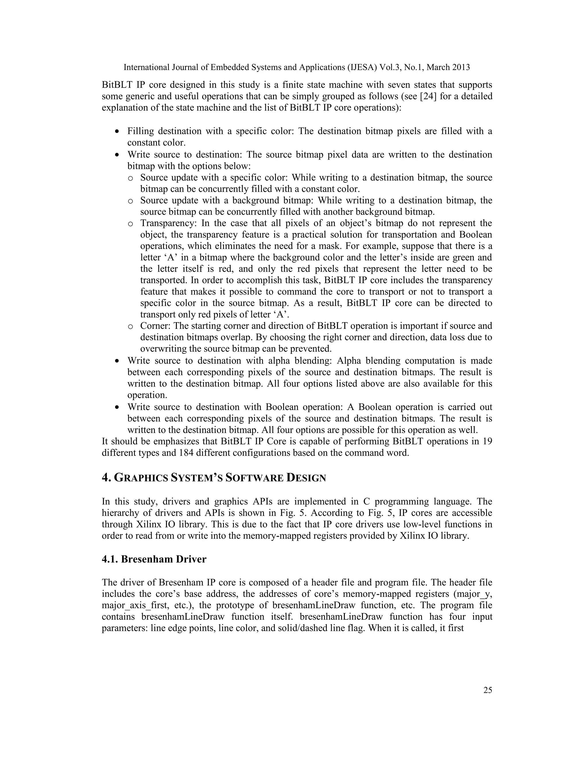 International Journal of Embedded Systems and Applications (IJESA) Vol.3, No.1, March 2013 BitBLT IP core designed in this study is a finite state machine with seven states that supports some generic and useful operations that can be simply grouped as follows (see [24] for a detailed explanation of the state machine and the list of BitBLT IP core operations): • Filling destination with a specific color: The destination bitmap pixels are filled with a constant color. • Write source to destination: The source bitmap pixel data are written to the destination bitmap with the options below: o Source update with a specific color: While writing to a destination bitmap, the source bitmap can be concurrently filled with a constant color. o Source update with a background bitmap: While writing to a destination bitmap, the source bitmap can be concurrently filled with another background bitmap. o Transparency: In the case that all pixels of an object’s bitmap do not represent the object, the transparency feature is a practical solution for transportation and Boolean operations, which eliminates the need for a mask. For example, suppose that there is a letter ‘A’ in a bitmap where the background color and the letter’s inside are green and the letter itself is red, and only the red pixels that represent the letter need to be transported. In order to accomplish this task, BitBLT IP core includes the transparency feature that makes it possible to command the core to transport or not to transport a specific color in the source bitmap. As a result, BitBLT IP core can be directed to transport only red pixels of letter ‘A’. o Corner: The starting corner and direction of BitBLT operation is important if source and destination bitmaps overlap. By choosing the right corner and direction, data loss due to overwriting the source bitmap can be prevented. • Write source to destination with alpha blending: Alpha blending computation is made between each corresponding pixels of the source and destination bitmaps. The result is written to the destination bitmap. All four options listed above are also available for this operation. • Write source to destination with Boolean operation: A Boolean operation is carried out between each corresponding pixels of the source and destination bitmaps. The result is written to the destination bitmap. All four options are possible for this operation as well. It should be emphasizes that BitBLT IP Core is capable of performing BitBLT operations in 19 different types and 184 different configurations based on the command word. 4. GRAPHICS SYSTEM’S SOFTWARE DESIGN In this study, drivers and graphics APIs are implemented in C programming language. The hierarchy of drivers and APIs is shown in Fig. 5. According to Fig. 5, IP cores are accessible through Xilinx IO library. This is due to the fact that IP core drivers use low-level functions in order to read from or write into the memory-mapped registers provided by Xilinx IO library. 4.1. Bresenham Driver The driver of Bresenham IP core is composed of a header file and program file. The header file includes the core’s base address, the addresses of core’s memory-mapped registers (major_y, major_axis_first, etc.), the prototype of bresenhamLineDraw function, etc. The program file contains bresenhamLineDraw function itself. bresenhamLineDraw function has four input parameters: line edge points, line color, and solid/dashed line flag. When it is called, it first 25 