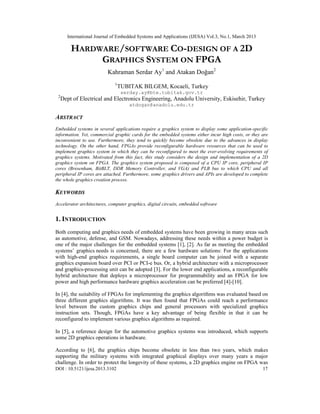 International Journal of Embedded Systems and Applications (IJESA) Vol.3, No.1, March 2013

         HARDWARE/SOFTWARE CO-DESIGN OF A 2D
              GRAPHICS SYSTEM ON FPGA
                          Kahraman Serdar Ay1 and Atakan Doğan2
                             1
                                 TUBITAK BILGEM, Kocaeli, Turkey
                                  serday.ay@bte.tubitak.gov.tr
 2
     Dept of Electrical and Electronics Engineering, Anadolu University, Eskisehir, Turkey
                                     atdogan@anadolu.edu.tr

ABSTRACT
Embedded systems in several applications require a graphics system to display some application-specific
information. Yet, commercial graphic cards for the embedded systems either incur high costs, or they are
inconvenient to use. Furthermore, they tend to quickly become obsolete due to the advances in display
technology. On the other hand, FPGAs provide reconfigurable hardware resources that can be used to
implement graphics system in which they can be reconfigured to meet the ever-evolving requirements of
graphics systems. Motivated from this fact, this study considers the design and implementation of a 2D
graphics system on FPGA. The graphics system proposed is composed of a CPU IP core, peripheral IP
cores (Bresenham, BitBLT, DDR Memory Controller, and VGA) and PLB bus to which CPU and all
peripheral IP cores are attached. Furthermore, some graphics drivers and APIs are developed to complete
the whole graphics creation process.

KEYWORDS
Accelerator architectures, computer graphics, digital circuits, embedded software


1. INTRODUCTION
Both computing and graphics needs of embedded systems have been growing in many areas such
as automotive, defense, and GSM. Nowadays, addressing these needs within a power budget is
one of the major challenges for the embedded systems [1], [2]. As far as meeting the embedded
systems’ graphics needs is concerned, there are a few hardware solutions: For the applications
with high-end graphics requirements, a single board computer can be joined with a separate
graphics expansion board over PCI or PCI-e bus. Or, a hybrid architecture with a microprocessor
and graphics-processing unit can be adopted [3]. For the lower end applications, a reconfigurable
hybrid architecture that deploys a microprocessor for programmability and an FPGA for low
power and high performance hardware graphics acceleration can be preferred [4]-[10].

In [4], the suitability of FPGAs for implementing the graphics algorithms was evaluated based on
three different graphics algorithms. It was then found that FPGAs could reach a performance
level between the custom graphics chips and general processors with specialized graphics
instruction sets. Though, FPGAs have a key advantage of being flexible in that it can be
reconfigured to implement various graphics algorithms as required.

In [5], a reference design for the automotive graphics systems was introduced, which supports
some 2D graphics operations in hardware.

According to [6], the graphics chips become obsolete in less than two years, which makes
supporting the military systems with integrated graphical displays over many years a major
challenge. In order to protect the longevity of these systems, a 2D graphics engine on FPGA was
DOI : 10.5121/ijesa.2013.3102                                                                        17
 