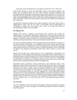 International Journal of Embedded Systems and Applications (IJESA) Vol.3, No.1, March 2013
Some of these functions are getter, setter and builder functions of the structures defined in the
header file. In addition, there are some other functions including pointRotate and
premultipliedARGB. pointRotate function takes two points and an angle value as an input. One of
the points is the axis and the other is the point that will be rotated around the axis up to the given
angle. premultipliedARGB function takes an RGB value and the percentage of coverage as an
input, and returns an ARGB value that comprises an alpha value and an RGB value multiplied by
the coverage ratio.

coordSysXUP.h includes the address and resolution definitions of the frame buffer which is
implemented by Xilinx VGA IP core. There is coordToAddr function implementation in
coordSysXUP.c program file. This function takes a point as an input and returns the
corresponding pixel address in the framebuffer.

4.4. Polygon API

Polygon API consists of polygon.c and polygon.h files. polygon.c file includes the
implementations of polygonFill, polygonMove, polygonScale and polygonRotate functions,
whereas polygon.h file consists of the prototypes of these functions. During the rasterization of a
polygon, it is possible to observe all phases of a 2D rendering pipeline that includes geometric
modeling, modeling transformations, viewing transformations, and rasterization.

The geometric modeling in Polygon API corresponds to the geometric definition of a polygon. In
the API, a polygon is modeled by a set of sequential corner points with the help of polygon
structure that is defined in graphCommon API. The polygon structure includes an integer edge
count variable and an array of vertices. It should be noted that the polygon vertices in this phase
are defined in the polygon’s self coordinate system whose origin is chosen to be one of the
vertices.

Polygon API provides some useful functions, such as polygonMove, polygonScale, and
polygonRotate, for the modeling transformation phase. polygonMove function takes a pointer to a
polygon and a point to which the polygon will be moved. polygonScale function scales a polygon
by multiplying the coordinates of all polygon’s vertices by a given scale value. polygonRotate
function rotates every corner point of a polygon around a given axis point up to a given angle
value by means of pointRotate function of Low-level Graphics API.

polygonFill function implements viewing transformation and rasterization phases. First,
polygonFill function finds out all horizontal line segments that should stay inside of the polygon
being drawn and need to be filled. Then, for every such horizontal line segment, polygonFill
function puts the related command words into WrFIFO of BitBLT IP core. In the BitBLT
command word, the start address of a horizontal line segment in framebuffer is calculated by
means of coordToAddr function of Low-level Graphics API. Using coordToAddr function
corresponds to the viewing transformation. Finally, BitBLT IP core fills a line segment by simply
writing a given color value into the part of framebuffer that corresponds to this line segment. It
should be noted that CPU IP Core can enqueue a new command word into WrFIFO while BitBLT
IP Core is filling a line. As a result, the waste of CPU time during the polygon filling is
minimized.

4.5. Text API

Text API is designed to show that all parts of the graphics system are functioning as required.
According to Fig. 5, Text API is the highest level API among available APIs and it is situated on
top of Polygon API.

                                                                                                   27
 