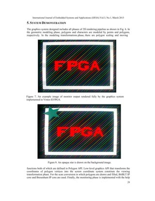 International Journal of Embedded Systems and Applications (IJESA) Vol.3, No.1, March 2013

5. SYSTEM DEMONSTRATION
The graphics system designed includes all phases of 2D rendering pipeline as shown in Fig. 6. In
the geometric modeling phase, polygons and characters are modeled by points and polygons,
respectively. In the modeling transformations phase, there are polygon scaling and moving




Figure 7. An example image of monitor output rendered fully by the graphics system
implemented in Virtex-II FPGA.




                    Figure 8. An opaque star is drawn on the background image.

functions both of which are defined in Polygon API. Low-level graphics API that transforms the
coordinates of polygon vertices into the screen coordinate system constitute the viewing
transformation phase. For the scan conversion in which polygons are drawn and filled, BitBLT IP
core and Bresenham IP core are used. Finally, the monitoring phase is implemented with the help
                                                                                                  29
 