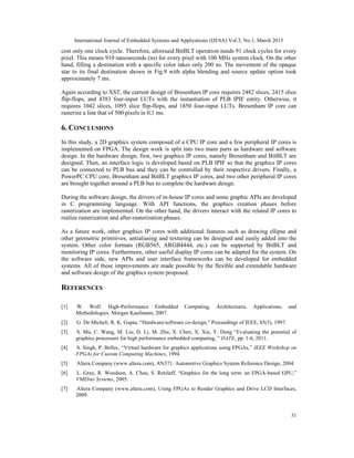 International Journal of Embedded Systems and Applications (IJESA) Vol.3, No.1, March 2013
cost only one clock cycle. Therefore, aforesaid BitBLT operation needs 91 clock cycles for every
pixel. This means 910 nanoseconds (ns) for every pixel with 100 MHz system clock. On the other
hand, filling a destination with a specific color takes only 200 ns. The movement of the opaque
star to its final destination shown in Fig.9 with alpha blending and source update option took
approximately 7 ms.

Again according to XST, the current design of Bresenham IP core requires 2482 slices, 2415 slice
flip-flops, and 4383 four-input LUTs with the instantiation of PLB IPIF entity. Otherwise, it
requires 1042 slices, 1095 slice flip-flops, and 1850 four-input LUTs. Bresenham IP core can
rasterize a line that of 500 pixels in 0,1 ms.

6. CONCLUSIONS
In this study, a 2D graphics system composed of a CPU IP core and a few peripheral IP cores is
implemented on FPGA. The design work is split into two main parts as hardware and software
design. In the hardware design, first, two graphics IP cores, namely Bresenham and BitBLT are
designed. Then, an interface logic is developed based on PLB IPIF so that the graphics IP cores
can be connected to PLB bus and they can be controlled by their respective drivers. Finally, a
PowerPC CPU core, Bresenham and BitBLT graphics IP cores, and two other peripheral IP cores
are brought together around a PLB bus to complete the hardware design.

During the software design, the drivers of in-house IP cores and some graphic APIs are developed
in C programming language. With API functions, the graphics creation phases before
rasterization are implemented. On the other hand, the drivers interact with the related IP cores to
realize rasterization and after-rasterization phases.

As a future work, other graphics IP cores with additional features such as drawing ellipse and
other geometric primitives, antialiasing and texturing can be designed and easily added into the
system. Other color formats (RGB565, ARGB4444, etc.) can be supported by BitBLT and
monitoring IP cores. Furthermore, other useful display IP cores can be adapted for the system. On
the software side, new APIs and user interface frameworks can be developed for embedded
systems. All of these improvements are made possible by the flexible and extendable hardware
and software design of the graphics system proposed.

REFERENCES

[1]   W. Wolf. High-Performance Embedded             Computing,    Architectures,   Applications,    and
      Methodologies. Morgan Kaufmann, 2007.
[2]   G. De Micheli, R. K. Gupta, “Hardware/software co-design,” Proceedings of IEEE, 85(3), 1997.
[3]   S. Mu, C. Wang, M. Liu, D. Li, M. Zhu, X. Chen, X. Xie, Y. Deng “Evaluating the potential of
      graphics processors for high performance embedded computing, ” DATE, pp. 1-6, 2011.
[4]   S. Singh, P. Bellec, “Virtual hardware for graphics applications using FPGAs,” IEEE Workshop on
      FPGAs for Custom Computing Machines, 1994.
[5]   Altera Company (www.altera.com), AN371: Automotive Graphics System Reference Design, 2004.
[6]   L. Gray, R. Woodson, A. Chau, S. Retzlaff, “Graphics for the long term: an FPGA-based GPU,”
      VMEbus Systems, 2005.
[7]   Altera Company (www.altera.com), Using FPGAs to Render Graphics and Drive LCD Interfaces,
      2009.


                                                                                                     31
 