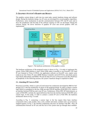 International Journal of Embedded Systems and Applications (IJESA) Vol.3, No.1, March 2013

3. GRAPHICS SYSTEM’S HARDWARE DESIGN
The graphics system design is split into two main tasks, namely hardware design and software
design. During the hardware design, two IP cores are developed for several graphics algorithms.
Furthermore, some mechanisms to provide communication between CPU and IP cores and to
drive the peripherals with the help of the software running on CPU are developed. During the
software design, the driver functions of graphics IP cores and several graphics APIs are
implemented.
              VirtexII Pro FPGA


                         PowerPC              Bresenham                 BitBLT
                          IP Core              IP Core                  IP Core
                        PLB Master               PLB                      PLB
                                              Master-Slave             Master-Slave




                                       Processor Local BUS (PLB)



                              DDR Memory                 Xilinx LCD/VGA
                             Controller IP Core               IP Core
                                PLB Slave                   PLB Master




                             System Memory                     Video
                                                               DAC

                   Figure 1. The hardware architecture of the graphics system.
                         Figure 1. The hardware architecture of the graphics system.
The hardware architecture of the proposed system is shown in Fig. 1. In order to implement this
system, Xilinx EDK platform is used. Xilinx EDK makes it possible to use PowerPC CPU hard
IP core featured in Virtex II FPGA, run application software on PowerPC core, exploit some
ready-to-use free Xilinx IP cores (DDR Memory Controller and LCD/VGA), and attach custom
logic blocks (Bresenham and BitBLT IP) and all other IP cores to Processor Local Bus (PLB bus)
as peripherals. In the following sections, the system’s hardware design is explained in detail.

3.1. Attaching IP Cores to PLB

Processor Local Bus, which is a part of CoreConnect bus architecture developed by IBM for SoC
designs [22], is the bus architecture of choice in the proposed design. In order to attach a custom
logic block as a peripheral to the bus, EDK provides PLB IP Interface (PLB IPIF) [23], which is
an interface between PLB bus and a user IP core. Furthermore, Xilinx IPIC (IP Interconnects), as
a part of PLB IPIF, includes the signal definitions that form the interface between PLB IPIF and a
custom logic. In this study, in order to connect a custom IP core to PLB IPIF, the hardware
architecture shown in Fig. 2 is used.
                                                  29

According to Fig. 2, connecting a custom logic to the bus require three basic interface
components (slave_read_module, slave_write_module and master_module) and a set of memory
mapped registers. In Fig. 2, the interface components only have an interface with IPIC. Thus, all
communication between an IP core and the rest of the system must go through these modules.
                                                                                                  20
 