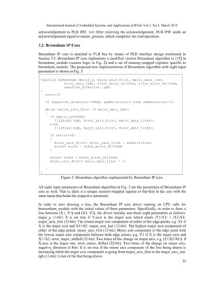 International Journal of Embedded Systems and Applications (IJESA) Vol.3, No.1, March 2013
acknowledgement to PLB IPIF. (vi) After receiving the acknowledgement, PLB IPIF sends an
acknowledgement signal to master_process, which completes the read operation.

3.2. Bresenham IP Core

Bresenham IP core is attached to PLB bus by means of PLB interface design mentioned in
Section 3.1. Bresenham IP core implements a modified version Bresenham algorithm in [19] in
bresenham_module (custom logic in Fig. 2) and a set of memory-mapped registers specific to
bresenham_module. The proposed new implementation of Bresenham algorithm with eight input
parameters is shown in Fig. 3.

 function bresenham (major_y, major_axis_first, major_axis_last,
             minor_axis_last, error_major_shifted, error_minor_shifted,
             negative_direction, rgb)
 {
   error=0;

     if (negative_direction==TRUE) addDirection=1 else addDirection=-1;

     while (major_axis_first <= major_axis_last)
     {
       if (major_y==TRUE)
          fillPixel(rgb, minor_axis_first, major_axis_first);
       else
          fillPixel(rgb, major_axis_first, minor_axis_first);

         if (error>=0)
         {
           minor_axis_first= minor_axis_first + addDirection;
           error= error – error_major_shifted;
         }

         error= error + error_minor_shifted;
         major_axis_first= major_axis_first + 1;

     }
 }
               Figure 3. Bresenham algorithm implemented by Bresenham IP core.

All eight input parameters of Bresenham algorithm in Fig. 3 are the parameters of Bresenham IP
core as well. That is, there is a unique memory-mapped register or flip-flop in the core with the
same name that holds the respective parameter.

In order to start drawing a line, the Bresenham IP core driver running on CPU calls for
brensenham_module with the initial values of these parameters. Specifically, in order to draw a
line between (X1, Y1) and (X2, Y2), the driver initially sets these eight parameters as follows:
major_y (1-bit): It is set true if Y-axis is the major axis which meets |Y2-Y1| > |X2-X1|.
major_axis_first (32-bit): The lowest major axis component of either of the edge points, e.g. X1 if
X is the major axis and X1<X2. major_axis_last (32-bit): The highest major axis component of
either of the edge points. minor_axis_first (32-bit): Minor axis component of the edge point with
the lowest major axis component between both edge points, e.g. Y1 if X is the major axis and
X1<X2. error_major_shifted (32-bit): Two times of the change on major axis, e.g. (2×|X2-X1|), if
X-axis is the major one. error_minor_shifted (32-bit): Two times of the change on minor axis.
negative_direction (1-bit): It is set true if the minor axis component of the line being drawn is
decreasing while the major axis component is going from major_axis_first to the major_axis_last.
rgb (32-bit): Color of the line being drawn.
                                                                                                  22
 